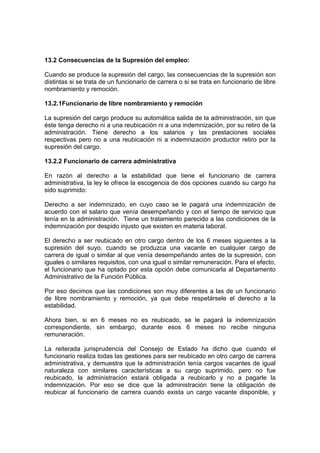 13.2 Consecuencias de la Supresión del empleo:
Cuando se produce la supresión del cargo, las consecuencias de la supresión son
distintas si se trata de un funcionario de carrera o si se trata en funcionario de libre
nombramiento y remoción.
13.2.1Funcionario de libre nombramiento y remoción
La supresión del cargo produce su automática salida de la administración, sin que
éste tenga derecho ni a una reubicación ni a una indemnización, por su retiro de la
administración. Tiene derecho a los salarios y las prestaciones sociales
respectivas pero no a una reubicación ni a indemnización productor retiro por la
supresión del cargo.
13.2.2 Funcionario de carrera administrativa
En razón al derecho a la estabilidad que tiene el funcionario de carrera
administrativa, la ley le ofrece la escogencia de dos opciones cuando su cargo ha
sido suprimido:
Derecho a ser indemnizado, en cuyo caso se le pagará una indemnización de
acuerdo con el salario que venía desempeñando y con el tiempo de servicio que
tenía en la administración. Tiene un tratamiento parecido a las condiciones de la
indemnización por despido injusto que existen en materia laboral.
El derecho a ser reubicado en otro cargo dentro de los 6 meses siguientes a la
supresión del suyo, cuando se produzca una vacante en cualquier cargo de
carrera de igual o similar al que venía desempeñando antes de la supresión, con
iguales o similares requisitos, con una igual o similar remuneración. Para el efecto,
el funcionario que ha optado por esta opción debe comunicarla al Departamento
Administrativo de la Función Pública.
Por eso decimos que las condiciones son muy diferentes a las de un funcionario
de libre nombramiento y remoción, ya que debe respetársele el derecho a la
estabilidad.
Ahora bien, si en 6 meses no es reubicado, se le pagará la indemnización
correspondiente, sin embargo, durante esos 6 meses no recibe ninguna
remuneración.
La reiterada jurisprudencia del Consejo de Estado ha dicho que cuando el
funcionario realiza todas las gestiones para ser reubicado en otro cargo de carrera
administrativa, y demuestra que la administración tenía cargos vacantes de igual
naturaleza con similares características a su cargo suprimido, pero no fue
reubicado, la administración estará obligada a reubicarlo y no a pagarle la
indemnización. Por eso se dice que la administración tiene la obligación de
reubicar al funcionario de carrera cuando exista un cargo vacante disponible, y
 