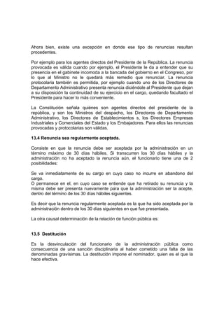 Ahora bien, existe una excepción en donde ese tipo de renuncias resultan
procedentes.
Por ejemplo para los agentes directos del Presidente de la República. La renuncia
provocada es válida cuando por ejemplo, el Presidente le da a entender que su
presencia en el gabinete incomoda a la bancada del gobierno en el Congreso, por
lo que al Ministro no le quedará más remedio que renunciar. La renuncia
protocolaria también es permitida, por ejemplo cuando uno de los Directores de
Departamento Administrativo presenta renuncia diciéndole al Presidente que dejan
a su disposición la continuidad de su ejercicio en el cargo, quedando facultado el
Presidente para hacer lo más conveniente.
La Constitución señala quiénes son agentes directos del presidente de la
república, y son los Ministros del despacho, los Directores de Departamento
Administrativo, los Directores de Establecimientos s, los Directores Empresas
Industriales y Comerciales del Estado y los Embajadores. Para ellos las renuncias
provocadas y protocolarias son válidas.
13.4 Renuncia sea regularmente aceptada.
Consiste en que la renuncia debe ser aceptada por la administración en un
término máximo de 30 días hábiles. Si transcurren los 30 días hábiles y la
administración no ha aceptado la renuncia aún, el funcionario tiene una de 2
posibilidades:
Se va inmediatamente de su cargo en cuyo caso no incurre en abandono del
cargo.
O permanece en el, en cuyo caso se entiende que ha retirado su renuncia y la
misma debe ser presenta nuevamente para que la administración ser la acepte,
dentro del término de los 30 días hábiles siguientes.
Es decir que la renuncia regularmente aceptada es la que ha sido aceptada por la
administración dentro de los 30 días siguientes en que fue presentada.
La otra causal determinación de la relación de función pública es:
13.5 Destitución
Es la desvinculación del funcionario de la administración pública como
consecuencia de una sanción disciplinaria al haber cometido una falta de las
denominadas gravísimas. La destitución impone el nominador, quien es el que la
hace efectiva.
 