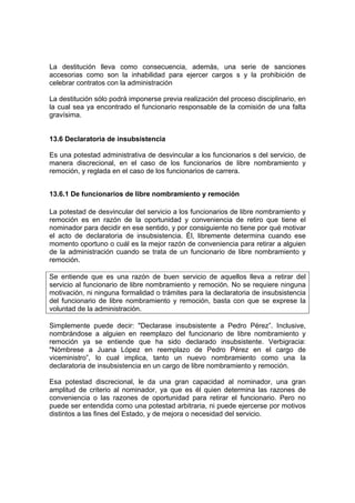 La destitución lleva como consecuencia, además, una serie de sanciones
accesorias como son la inhabilidad para ejercer cargos s y la prohibición de
celebrar contratos con la administración
La destitución sólo podrá imponerse previa realización del proceso disciplinario, en
la cual sea ya encontrado el funcionario responsable de la comisión de una falta
gravísima.
13.6 Declaratoria de insubsistencia
Es una potestad administrativa de desvincular a los funcionarios s del servicio, de
manera discrecional, en el caso de los funcionarios de libre nombramiento y
remoción, y reglada en el caso de los funcionarios de carrera.
13.6.1 De funcionarios de libre nombramiento y remoción
La potestad de desvincular del servicio a los funcionarios de libre nombramiento y
remoción es en razón de la oportunidad y conveniencia de retiro que tiene el
nominador para decidir en ese sentido, y por consiguiente no tiene por qué motivar
el acto de declaratoria de insubsistencia. Él, libremente determina cuando ese
momento oportuno o cuál es la mejor razón de conveniencia para retirar a alguien
de la administración cuando se trata de un funcionario de libre nombramiento y
remoción.
Se entiende que es una razón de buen servicio de aquellos lleva a retirar del
servicio al funcionario de libre nombramiento y remoción. No se requiere ninguna
motivación, ni ninguna formalidad o trámites para la declaratoria de insubsistencia
del funcionario de libre nombramiento y remoción, basta con que se exprese la
voluntad de la administración.
Simplemente puede decir: "Declarase insubsistente a Pedro Pérez”. Inclusive,
nombrándose a alguien en reemplazo del funcionario de libre nombramiento y
remoción ya se entiende que ha sido declarado insubsistente. Verbigracia:
"Nómbrese a Juana López en reemplazo de Pedro Pérez en el cargo de
viceministro”, lo cual implica, tanto un nuevo nombramiento como una la
declaratoria de insubsistencia en un cargo de libre nombramiento y remoción.
Esa potestad discrecional, le da una gran capacidad al nominador, una gran
amplitud de criterio al nominador, ya que es él quien determina las razones de
conveniencia o las razones de oportunidad para retirar el funcionario. Pero no
puede ser entendida como una potestad arbitraria, ni puede ejercerse por motivos
distintos a las fines del Estado, y de mejora o necesidad del servicio.
 