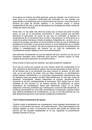 Si se ejerce por motivos de índole personal, como por ejemplo, con el único fin de
tener cerca a la compañera sentimental del nominador sin que interese sus
capacidades o competencias para el mejoramiento del servicio, o para favorecer a
terceros por pago de favores políticos, o en provecho propio, o porque
simplemente le cae mal, el acto de declaratoria de insubsistencia estará viciado de
nulidad por desvío de poder.
Ahora bien, no hay nada más difícil de probar que un desvío de poder en estos
casos, ya que no se encuentran documentos ni otras pruebas que permitan
desvirtuar la presunción de buena fe que tuvo el nominador al declarar la
insubsistencia de un funcionario para vincular a otra persona. La única forma es a
través de pruebas indiciarias a través de testigos, fotografías etc., es decir, con un
conjunto de pruebas que lleven al convencimiento al juez de que la finalidad que
perseguía el nominador no era el buen servicio si no la satisfacción de un interés
propio o a favor de un tercero. Por eso la mayoría de los juicios de declaratoria de
nulidad y restablecimiento del derecho de un acto de declaratoria de
insubsistencia resultan fallados a favor de la administración.
Otro elemento fundamental: es que las razones del buen servicio son las que el
funcionario considere como realmente buen servicio, siempre cuando no sean
veladas de provecho personal o en provecho tercero.
Como el acto no tiene que ser motivado, esa razón puede ser cualquiera.
Si el acto se motiva, las razones de buen servicio serán las consignadas en el
acto, quedando la administración sujeta a las razones expuestas de buen servicio,
de tal manera que si se demuestra que esas razones no existían, el acto será
nulo, ya no por desvío de poder, sino por falsa motivación. La administración
puede declarar insubsistente a un funcionario argumentando expresamente que
ha realizado actos que pueden constituir falta disciplinaria. En ese caso, luego de
declarado insubsistente, deberá adelantarse el proceso disciplinario para
imponerle la sanción correspondiente al funcionario. Esto implica que si, como
resultado de ese proceso no se impone sanción de destitución, la previa
declaratoria de insubsistencia habrá sido falsamente motiva, al no haber
realizando conductas prohibidas que constituyeran causal de falta disciplinaria. Si
la falta es sancionable con una multa, amonestación o suspensión, tampoco habrá
sido válida la declaratoria de insubsistencia, ya que no se trató entonces de una
falta disciplinaria gravísima cuya sanción configurara la destitución.
13.6.2 Frente al funcionario de carrera
También existe la declaratoria de insubsistencia como potestad administrativa de
retirar a un funcionario de carrera de la administración. Pero esta potestad es de
carácter reglado, es decir, el funcionario de carrera sólo puede ser retirado del
servicio por las causales establecidas en la Ley, siguiendo el procedimiento
señalado también en la Ley.
 