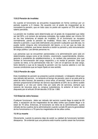 13.8.2 Pensión de invalidez
Es cuando el funcionario se encuentra incapacitado en forma continua por un
periodo superior a 6 meses. De acuerdo con el grado de incapacidad se le
concederá la pensión, que en todo caso no podrá ser superior al 75% del último
salario percibido.
La pensión de invalidez será determinada por el grado de incapacidad que debe
ser del 50% y el número de semanas cotizadas, las cuales deben ser mínimo 50
en los tres anteriores al estado de invalidez. Si el funcionario se recupera
normalmente, pierde la pensión de invalidez. Ahora bien, el funcionario con
derecho a pensión, o que este disfrutando una pensión cualquiera que ella sea, no
puede recibir ninguna otra remuneración del tesoro, a no ser que se trate de
profesores o militares, que tienen derecho a recibir su pensión y otra remuneración
de cargo público. Las demás personas no.
Las personas que se encuentren pensionadas a la administración pero solo en
determinados cargos como el de ministro, viceministro, superintendente, director,
gerente o presidente de establecimientos s, no reciben dos pensiones sino que
reciben la remuneración del cargo respectivo y no recibe la pensión. Solo que
cuando se retira, si ha permanecido más de 1 año en el ejercicio de ese cargo,
tiene derecho a que se le reajuste la pensión con los nuevos salarios o con las
nuevas condiciones que se hayan fijado en ese sentido.
13.8.3 Pensión de vejez
Esta modalidad de pensión se presenta cuando empleado o trabajador oficial que
sea retirado del servicio, no teniendo el tiempo de pensión, pero si se está ante la
edad de retiro forzoso, de sesenta y cinco años, el servidor tiene el derecho a la
pensión proporcional al tiempo de servicio equivalente al 20% de su último sueldo
devengado y un dos por ciento más por cada año de servicios, siempre que
carezca de recursos para su congrua subsistencia, lo anterior al tenor de lo
dispuesto por el artículo 29 del decreto 3135 de 1.968.
13.9 Edad de retiro forzoso
Cualquier funcionario debe ser retirado del servicio cuando llega la edad de 65
años, a excepción de los magistrados de las altas cortes que pueden llegar a la
edad de 70 años. Entonces, el funcionario se retira de la administración, queda
retirado de los cuadros de la administración cuando cumple 65 para la generalidad
de los funcionarios s o 70 para los magistrados de las altas cortes.
13.10 La muerte
Obviamente, cuando la persona deja de existir su calidad de funcionario también
desaparca. Se entiende que una persona está muerta cuando cesan las funciones
 