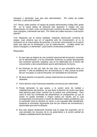impugnar y demandar Juan ese acto administrativo. Por medio de cuales
recursos, y cual acción judicial?
14.7. Ahora, antes existían 10 cargos de auxiliar administrativo código 550, grado
09. en la nueva planta de personal solo aparecen 5 cargos con esa
denominación. Es decir, hubo una disminución numérica de esos empleos. Podrá
Juan impugnar y demandar ese acto. Por medio de cuales recursos u cual acción
judicial?
14.8. Siguiendo con la misma hipótesis, habiendo disminución numérica de
cargos, Juan observa que en el siguiente acto de incorporación, al no lo
incorporan en la nueva planta de personal, y le envían comunicación en la que le
dicen que opte por la reubicación o por la indemnización. ¿Cuáles serían los
actos a impugnar y a demandar? ¿Qué acción contenciosa procedería?
Respuestas
1. En ese caso se trataría de una condición personal del funcionario, conocida
por la administración y la ha consentido. Entonces no puede desmejorarle
esa condición personal, subjetiva, que se ha objetividad por el hecho del
conocimiento y del consentimiento que la administración ha hecho.
2. las licencias se dan por más de tres días, lo que procedería sería un
permiso. Y esto se estableció así, de licencias por 3 días, porque se podía
dar por una gripe, lo cual es frecuente, sin necesidad de una licencia
3. No tiene derecho a la pensión, porque cada licencia se considera por
separado.
4. Tiene derecho a las 9 semanas restantes a la licencia por maternidad.
5. Puede demandar lo que quiera, y la acción sería de nulidad y
restablecimiento del derecho, ya que tiene el derecho de acción que tiene
toda persona para hacer conocer por la justicia sus controversias. Pero
como el acto fue inmotivado las pretensiones no prosperarían ya que la
acción no quedó sometida a ningún motivo por escrito, por lo cual
corresponderá al funcionario a través de diferentes medios probatorios que
el nominador tomó la decisión en razón a una supuesta falla disciplinaria,
pudiendo el nominador argumentar que fue por motivos de conveniencia y
oportunidad que tomó la decisión.
6. Ese acto estaría tácitamente diciendo que el cargo fue suprimido, por lo
cual proceden los recursos de la vía gubernativa y la acción judicial de
nulidad y restablecimiento del derecho
 