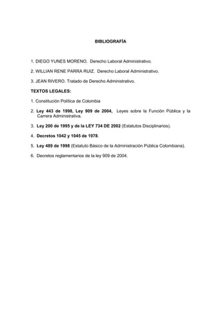 BIBLIOGRAFÍA
1. DIEGO YUNES MORENO. Derecho Laboral Administrativo.
2. WILLIAN RENE PARRA RUIZ. Derecho Laboral Administrativo.
3. JEAN RIVERO. Tratado de Derecho Administrativo.
TEXTOS LEGALES:
1. Constitución Política de Colombia
2. Ley 443 de 1998, Ley 909 de 2004, Leyes sobre la Función Pública y la
Carrera Administrativa.
3. Ley 200 de 1995 y de la LEY 734 DE 2002 (Estatutos Disciplinarios).
4. Decretos 1042 y 1045 de 1978.
5. Ley 489 de 1998 (Estatuto Básico de la Administración Pública Colombiana).
6. Decretos reglamentarios de la ley 909 de 2004.
 