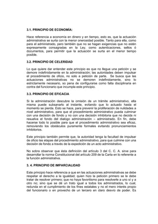 3.1. PRINCIPIO DE ECONOMÍA:
Hace referencia a economía en dinero y en tiempo, esto es, que la actuación
administrativa se surta con la menor onerosidad posible. Tanto para ella, como
para el administrado, pero también que no se hagan exigencias que no estén
expresamente consagradas en la Ley, como autenticaciones, sellos ó
documentos, para permitir que la actuación se surta en el menor tiempo
posible.
3.2. PRINCIPIO DE CELERIDAD
Lo que quiere dar entender este principio es que no llegue una petición y se
demore indefinidamente en la administración; las autoridades deben impulsar
el procedimiento de oficio, no solo a petición de parte. Se busca que las
actuaciones administrativas no se demoren indefinidamente, sino lo
estrictamente necesario, so pena de configurarse como falta disciplinaria en
contra del funcionario que incumpla este principio.
3.3. PRINCIPIO DE EFICACIA
Si la administración descubre la omisión de un trámite administrativo, ella
misma puede subsanarlo al instante, evitando que lo actuado hasta el
momento se pierda. Esto se hace, para prevenir la proliferación de nulidades a
nivel administrativo, para que el procedimiento administrativo pueda culminar
con una decisión de fondo y no con una decisión inhibitoria que no decida ni
resuelva el fondo del dialogo administración – administrado. En fin, debe
hacerse todo lo posible para que el procedimiento administrativo sea eficaz,
removiendo los obstáculos puramente formales evitando pronunciamientos
inhibitorios.
Este principio también permite que, la autoridad tenga la facultad de impulsar
de oficio las etapas del procedimiento administrativo, para que culmine con una
decisión de fondo a través de la expedición de un acto administrativo.
No sobra observar que ésta definición del artículo 3 del C. C. A. sirve para
desarrollar la norma Constitucional del artículo 209 de la Carta en lo referente a
la función administrativa.
3. 4. PRINCIPIO DE IMPARCIALIDAD
Este principio hace referencia a que en las actuaciones administrativas se debe
respetar el derecho a la igualdad; quien hizo la petición primero se le debe
tratar de resolver primero; que no haya favoritismo para resolverle a uno sí y a
otro no; sino que se dé un trato igual a todos los administrados, lo cual,
redunda en el cumplimiento de los fines estatales y no el mero interés propio
del funcionario o en provecho de un tercero en claro desvío de poder. Es
 