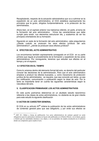 Recapitulando, respecto de la actuación administrativa que va a culminar en la
expedición de un acto administrativo, el CCA establece expresamente los
principios que la guían, dirigidos fundamentalmente a la protección de los
administrados.
Ahora bien, en el capítulo anterior nos habíamos referido, en parte, al tema de
la formación del acto administrativo. Vimos las características que debe
cumplir para existir, sus elementos estructuran tés, y acabamos de ver los
principios orientadores de su formación.
Siguiendo en sede de la formación del acto administrativo, cabe preguntarnos
¿Desde cuándo se producen los esos efectos jurídicos del acto
administrativo?, ¿dónde se producen esos efectos jurídicos?
4. EFECTOS DEL ACTO ADMINISTRATIVO
Los encontramos también expresamente consagrado en el CCA en su parte
primera que regula el procedimiento de la formación y expedición de los actos
administrativos. Por consiguiente, tenemos que estudiar sus efectos en el
tiempo y en el espacio.
4.1 EFECTOS EN EL TIEMPO
Como lo veíamos dentro del elemento formal del acto, es derecho del particular
conocer las decisiones de la administración. Para que el acto administrativo
empiece a producir los efectos buscados, y, como mecanismo de protección
jurídica de los administrados, se requiere, que sea conocido por éstos, ya sea
por notificación, comunicación o publicación según la clase de acto. Por lo
tanto es importante tener en cuenta las siguientes características según la
naturaleza del acto.
5. CLASIFICACION PRIMARIADE LOS ACTOS ADMINISTRATIVOS
En este punto podríamos detenernos en un abultado estudio taxonómico
referente a las clases de actos administrativos, no obstante es de gran interés
para este estudio la siguiente clasificación
5.1ACTOS DE CARÁCTER GENERAL
El CCA en su artículo 4398
ordena la publicación de los actos administrativos
de contenido general para que sea obligatorio, y por ende sus efectos se
98
ART 43.—Deber y forma de publicación. Los actos administrativos de carácter general no serán
obligatorios para los particulares mientras no hayan sido publicados en el Diario Oficial, o en el diario, gaceta
o boletín que las autoridades destinen a ese objeto, o en un periódico de amplia circulación en el territorio
donde sea competente quien expide el acto.
 