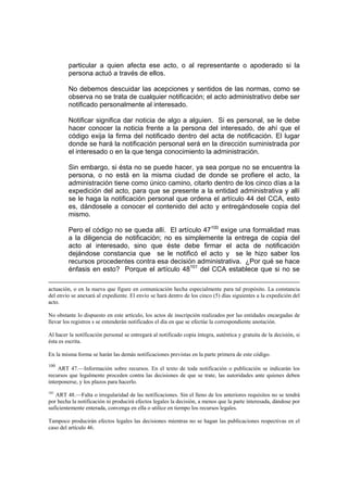 particular a quien afecta ese acto, o al representante o apoderado si la
persona actuó a través de ellos.
No debemos descuidar las acepciones y sentidos de las normas, como se
observa no se trata de cualquier notificación; el acto administrativo debe ser
notificado personalmente al interesado.
Notificar significa dar noticia de algo a alguien. Si es personal, se le debe
hacer conocer la noticia frente a la persona del interesado, de ahí que el
código exija la firma del notificado dentro del acta de notificación. El lugar
donde se hará la notificación personal será en la dirección suministrada por
el interesado o en la que tenga conocimiento la administración.
Sin embargo, si ésta no se puede hacer, ya sea porque no se encuentra la
persona, o no está en la misma ciudad de donde se profiere el acto, la
administración tiene como único camino, citarlo dentro de los cinco días a la
expedición del acto, para que se presente a la entidad administrativa y allí
se le haga la notificación personal que ordena el artículo 44 del CCA, esto
es, dándosele a conocer el contenido del acto y entregándosele copia del
mismo.
Pero el código no se queda allí. El artículo 47100
exige una formalidad mas
a la diligencia de notificación; no es simplemente la entrega de copia del
acto al interesado, sino que éste debe firmar el acta de notificación
dejándose constancia que se le notificó el acto y se le hizo saber los
recursos procedentes contra esa decisión administrativa. ¿Por qué se hace
énfasis en esto? Porque el artículo 48101
del CCA establece que si no se
actuación, o en la nueva que figure en comunicación hecha especialmente para tal propósito. La constancia
del envío se anexará al expediente. El envío se hará dentro de los cinco (5) días siguientes a la expedición del
acto.
No obstante lo dispuesto en este artículo, los actos de inscripción realizados por las entidades encargadas de
llevar los registros s se entenderán notificados el día en que se efectúe la correspondiente anotación.
Al hacer la notificación personal se entregará al notificado copia íntegra, auténtica y gratuita de la decisión, si
ésta es escrita.
En la misma forma se harán las demás notificaciones previstas en la parte primera de este código.
100
ART 47.—Información sobre recursos. En el texto de toda notificación o publicación se indicarán los
recursos que legalmente proceden contra las decisiones de que se trate, las autoridades ante quienes deben
interponerse, y los plazos para hacerlo.
101
ART 48.—Falta o irregularidad de las notificaciones. Sin el lleno de los anteriores requisitos no se tendrá
por hecha la notificación ni producirá efectos legales la decisión, a menos que la parte interesada, dándose por
suficientemente enterada, convenga en ella o utilice en tiempo los recursos legales.
Tampoco producirán efectos legales las decisiones mientras no se hagan las publicaciones respectivas en el
caso del artículo 46.
 