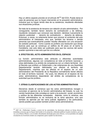 Hay un último aspecto previsto en el artículo 46104
del CCA. Puede darse el
caso de personas que no hayan intervenido en la actuación administrativa,
inclusive que no hayan tenido idea de su existencia, resultando afectadas
sus situaciones jurídicas.
Se trata de la existencia de terceros con relación al acto administrativo. Por
consiguiente, también tienen derecho de contradicción y de defensa,
resultando necesario que conozcan esa decisión, dándose nuevamente la
relación publicidad - derecho de contradicción – derecho de defensa.
Entonces, a veces, no solamente tienen que conocer el contenido del acto
administrativo el interesado, sino que, también los terceros o demás
personas que eventualmente pueden resultar afectados con una actuación
de carácter particular. Como cuando se profiere una resolución que otorga
licencia para que se construya un edificio de 40 pisos en el barrio la
Candelaria, ese acto debe ser publicado para que los vecinos del sector
puedan oponerse a ese acto que los va a afectar.
6. EFECTOS DEL ACTO ADMINISRATIVO EN EL ESPACIO
La función administrativa está atribuida a diferentes autoridades
administrativas, algunas con competencia en todo el territorio nacional, y
otras delimitadas a su ámbito de competencia con un criterio territorial. Así,
el Decreto que profiere un Gobernador y las ordenanzas de una Asamblea
Departamental tendrán delimitados sus efectos al territorio del
Departamento, mientras que los efectos en el espacio de un acto
administrativo del Presidente de la República normalmente tienen efectos
en todo el territorio nacional. Así pues, los efectos en el espacio de los
actos administrativos dependerán del ámbito de competencia de la
autoridad que los profiera.
7. OTRAS CLASIFICACIONES DE LOS ACTOS ADMINISTRATIVOS
Decíamos desde el comienzo que los actos administrativos recogen o
concretan el ejercicio de la función administrativa del Estado, la cual, ha
venido haciéndose más compleja en razón a la evolución social, económica
y política de las diferentes sociedades. Además, como lo veíamos, esa
función administrativa no es exclusiva de la rama ejecutiva, sino que
también es ejercida por las rama judicial, legislativa y los particulares,
siendo posible que puedan también proferir actos administrativos.
104
ART 46.—Publicidad. Cuando, a juicio de las autoridades, las decisiones afecten en forma directa e
inmediata a terceros que no hayan intervenido en la actuación, ordenarán publicar la parte resolutiva, por una
vez, en el Diario Oficial, o en el medio oficialmente destinado para estos efectos, o en un periódico de amplia
circulación en el territorio donde sea competente quien expidió las decisiones.
 