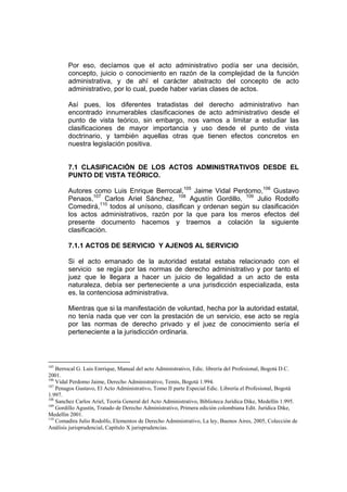 Por eso, decíamos que el acto administrativo podía ser una decisión,
concepto, juicio o conocimiento en razón de la complejidad de la función
administrativa, y de ahí el carácter abstracto del concepto de acto
administrativo, por lo cual, puede haber varias clases de actos.
Así pues, los diferentes tratadistas del derecho administrativo han
encontrado innumerables clasificaciones de acto administrativo desde el
punto de vista teórico, sin embargo, nos vamos a limitar a estudiar las
clasificaciones de mayor importancia y uso desde el punto de vista
doctrinario, y también aquellas otras que tienen efectos concretos en
nuestra legislación positiva.
7.1 CLASIFICACIÓN DE LOS ACTOS ADMINISTRATIVOS DESDE EL
PUNTO DE VISTA TEÓRICO.
Autores como Luis Enrique Berrocal,105
Jaime Vidal Perdomo,106
Gustavo
Penaos,107
Carlos Ariel Sánchez, 108
Agustín Gordillo, 109
Julio Rodolfo
Comedirá,110
todos al unísono, clasifican y ordenan según su clasificación
los actos administrativos, razón por la que para los meros efectos del
presente documento hacemos y traemos a colación la siguiente
clasificación.
7.1.1 ACTOS DE SERVICIO Y AJENOS AL SERVICIO
Si el acto emanado de la autoridad estatal estaba relacionado con el
servicio se regía por las normas de derecho administrativo y por tanto el
juez que le llegara a hacer un juicio de legalidad a un acto de esta
naturaleza, debía ser perteneciente a una jurisdicción especializada, esta
es, la contenciosa administrativa.
Mientras que si la manifestación de voluntad, hecha por la autoridad estatal,
no tenía nada que ver con la prestación de un servicio, ese acto se regía
por las normas de derecho privado y el juez de conocimiento sería el
perteneciente a la jurisdicción ordinaria.
105
Berrocal G. Luis Enrrique, Manual del acto Administrativo, Edic. librería del Profesional, Bogotá D.C.
2001.
106
Vidal Perdomo Jaime, Derecho Administrativo, Temis, Bogotá 1.994.
107
Penagos Gustavo, El Acto Administrativo, Tomo II parte Especial Edic. Librería el Profesional, Bogotá
1.997.
108
Sanchez Carlos Ariel, Teoría General del Acto Administrativo, Biblioteca Jurídica Dike, Medellín 1.995.
109
Gordillo Agustín, Tratado de Derecho Administrativo, Primera edición colombiana Edit. Jurídica Dike,
Medellín 2001.
110
Comadira Julio Rodolfo, Elementos de Derecho Administrativo, La ley, Buenos Aires, 2005, Colección de
Análisis jurisprudencial, Capítulo X jurisprudencias.
 