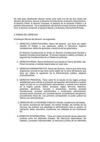 De esta gran clasificación derivan ramas para cada una de las dos clases del
derecho del derecho, derivan el Derecho Constitucional, el derecho Administrativo,
el derecho Penal, el derecho Procesal, el derecho de la hacienda Pública y el
derecho Internacional. De la clasificación del derecho privado emanan el derecho
Civil, el derecho comercial, el derecho laboral y el derecho Internacional Privado.
3. RAMAS DEL DERECHO
Constituyen Ramas del Derecho las siguientes:
1. DERECHO CONSTITUCIONAL: Rama del derecho que tiene por objeto
estudiar El Estado y sus relaciones, define la estructura, órganos
competencias, define las garantías y derechos de los gobernados.
El Derecho Constitucional se divide en Derecho Constitucional General y
Derecho Constitucional Especial. El primero estudia lo relativo al Estado, el
segundo las Constituciones de un Estado en particular.
2. DERECHO PENAL: Rama del Derecho que estudia la Teoría del delito, tipo
Penal, las penas y medidas relacionadas en cada caso.
3. DERECHO ADMINISTRATIVO: Rama del Derecho interno que entre otras
acepciones connota la que tiene como objeto ser la rama del derecho que
tiene por objeto la regulación de la Administración pública, adelante
profundizaremos.
4. DERECHO PROCESAL: Tiene como fin el estudio de las reglas jurídicas
establecidas para orientar la actuación del operador administrativo o judicial
según el caso en un procedimiento administrativo o judicial como atributo
en el órgano judicial, define, principios, reglas, términos, derechos,
garantías, decisiones, recursos y actuaciones, tenemos procesal
Constitucional, procesal administrativo o contencioso administrativo,
procesal penal, procesal civil, procesal laboral, procedimiento disciplinario,
procedimiento fiscal etc. Los primeros corresponden al poder judicial los
últimos son administrativos.
5. DERECHO DE LA HACIENDA PUBLICA: Estudia, el patrimonio del estado,
los bienes económicos del Estado, los bienes fiscales, las fuentes de los
recursos, las políticas que despliega la administración para su gestión, la
valoración, tasas, impuestos, inversiones, las utilidades en las inversiones
etc.
6. DERECHO INTERNACIONAL : Tiene por objeto el estudio de las relaciones
jurídicas entre los diferentes Estados, las relaciones diplomáticas, los
tratados y acuerdos internacionales, la estructura jurídica de los diferentes
 