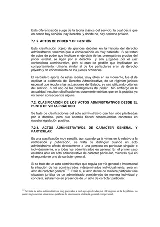 Esta diferenciación surge de la teoría clásica del servicio, la cual decía que
en donde hay servicio hay derecho y donde no, hay derecho privado.
7.1.2. ACTOS DE PODER Y DE GESTIÓN
Esta clasificación objeto de grandes debates en la historia del derecho
administrativo, tenemos que la consecuencia es muy parecida. Si se tratan
de actos de poder que implican el ejercicio de las prerrogativas propias del
poder estatal, se rigen por el derecho y son juzgados por el juez
contencioso administrativo, pero si eran de gestión que implicaban un
comportamiento rutinario similar al de los particulares eran de derecho
privado y de conocimiento de los jueces ordinarios.
El verdadero aporte de estas teorías, muy útiles en su momento, fue el de
explicar la existencia del Derecho Administrativo, de un régimen jurídico
especial que regulara las actuaciones del Estado, ya sea utilizando criterios
del servicio o del uso de las prerrogativas del poder. Sin embargo en la
actualidad, resultan clasificaciones puramente teóricas que en la práctica ya
no tienen consecuencia alguna
7.2. CLASIFICACIÓN DE LOS ACTOS ADMINISTRATIVOS DESDE EL
PUNTO DE VISTA PRÁCTICO
Se trata de clasificaciones del acto administrativo que han sido planteadas
por la doctrina, pero que además tienen consecuencias concretas en
nuestra legislación positiva.
7.2.1. ACTOS ADMINISTRATIVOS DE CARÁCTER GENERAL Y
PARTICULAR
Es una clasificación muy sencilla, aun cuando ya la vimos en lo relativo a la
notificación y publicación, se trata de distinguir cuando un acto
administrativo afecta directamente a una persona en particular singular e
individualmente, o a todos los administrados en general. En el primer caso
estamos ante un acto administrativo de carácter particular, mientras que en
el segundo en uno de carácter general.
Si se trata de un acto administrativo que regula por vía general e impersonal
la situación de los administrados indeterminados individualmente, será un
acto de carácter general111
. Pero si, el acto define de manera particular una
situación jurídica de un administrado considerado de manera individual y
concreta, estaremos en presencia de un acto de carácter particular.
111
Se trata de actos administrativos muy parecidos a las Leyes proferidas por el Congreso de la República, las
cuales reglamentan situaciones jurídicas de una manera abstracta, general e impersonal.
 