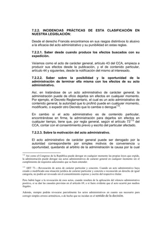 7.2.2. INCIDENCIAS PRÁCTICAS DE ESTA CLASIFICACIÓN EN
NUESTRA LEGISLACIÓN:
Desde el derecho Francés encontramos en sus rasgos distintivos lo alusivo
a la eficacia del acto administrativo y su punibilidad en estas reglas.
7.2.2.1. Saber desde cuando produce los efectos buscados con su
expedición.
Veíamos como el acto de carácter general, artículo 43 del CCA, empieza a
producir sus efectos desde la publicación, y el de contenido particular,
artículo 44 y siguientes, desde la notificación del mismo al interesado.
7.2.2.2. Saber sobre la posibilidad y la oportunidad de la
administración de terminar ella misma con los efectos de su acto
administrativo.
Así, en tratándose de un acto administrativo de carácter general, la
administración puede de oficio dejarlos sin efectos en cualquier momento.
Por ejemplo, el Decreto Reglamentario, el cual es un acto administrativo de
contenido general, la autoridad que lo profirió puede en cualquier momento,
modificarlo, o expedir otro Decreto que lo cambie o derogue112
.
En cambio si el acto administrativo es de contenido particular,
encontrándose en firme, la administración para dejarlos sin efectos en
cualquier tiempo, tiene que, por regla general, según el artículo 73113
del
CCA, contar con el consentimiento previo y escrito del particular afectado.
7.2.2.3. Sobre la motivación del acto administrativo.
El acto administrativo de carácter general puede ser derogado por la
autoridad correspondiente por simples motivos de conveniencia u
oportunidad, quedando al arbitrio de la administración la causa por la cual
112
Así como el Congreso de la República puede derogar en cualquier momento las propias leyes que expide,
la administración puede derogar sus actos administrativos de carácter general en cualquier momento sin el
cumplimiento de requisitos adicionales que su buen entender.
113
ART 73.—Revocación de actos de carácter particular y concreto. Cuando un acto administrativo haya
creado o modificado una situación jurídica de carácter particular y concreto o reconocido un derecho de igual
categoría, no podrá ser revocado sin el consentimiento expreso y escrito del respectivo titular.
Pero habrá lugar a la revocación de esos actos, cuando resulten de la aplicación del silencio administrativo
positivo, si se dan las causales previstas en el artículo 69, o si fuere evidente que el acto ocurrió por medios
ilegales.
Además, siempre podrán revocarse parcialmente los actos administrativos en cuanto sea necesario para
corregir simples errores aritméticos, o de hecho que no incidan en el sentido de la decisión.
 