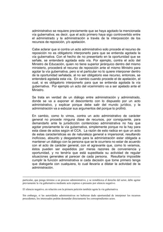 administrativo se requiere previamente que se haya agotado la mencionada
vía gubernativa; es decir, que el acto primero haya sigo controvertido entre
el administrado y la administración a través de la interposición de los
recursos de reposición, y/o apelación.
Cabe aclarar que si contra un acto administrativo solo procede el recurso de
reposición no es obligatorio interponerlo para que se entienda agotada la
vía gubernativa. Con el hecho de no presentarlo en la oportunidad que se
señale, se entenderá agotada esta vía. Por ejemplo, contra el acto del
Ministro de Educación, quien no tiene superior jerárquico dentro del mismo
ministerio, procederá el recurso de reposición ante el mismo Ministro para
agotar la vía gubernativa, pero si el particular no lo quiere interponer dentro
de la oportunidad señalada, al no ser obligatorio ese recurso, entonces, se
entenderá agotada esta vía. En cambio cuando procede el de apelación, el
cual, si es obligatorio interponerlo para que se entienda agotada la vía
gubernativa. Por ejemplo un acto del viceministro va a ser apelado ante el
Ministro.
Se trata en verdad de un diálogo entre administración y administrado,
donde se va a exponer el descontento con lo dispuesto por un acto
administrativo, y explicar porque debe salir del mundo jurídico, y la
administración va a esbozar sus argumentos del porque lo profirió.
En cambio, como lo vimos, contra un acto administrativo de carácter
general no procede ninguna clase de recursos, por consiguiente, para
demandarlo ante la jurisdicción contencioso administrativa no hay que
agotar previamente la vía gubernativa, simplemente porque no la hay para
esta clase de actos según el CCA. La razón de esto radica en que un acto
de estas características es de naturaleza general e impersonal, resultando
inoficioso, absurdo y desgastante para la administración estar obligada a
mantener un diálogo con la persona que se le ocurriera no estar de acuerdo
con el acto de carácter general, con el agravante que, como lo veíamos,
éstos pueden ser expedidos por meras razones de conveniencia y
oportunidad, y no tendría que está supeditada su actividad de regular
situaciones generales al parecer de cada persona. Resultaría imposible
cumplir la función administrativa si cada decisión que tome primero tenga
que dialogarla con cualquiera, lo cual llevaría a dilatar la actividad de la
administración.
particular, que ponga término a un proceso administrativo, y se restablezca el derecho del actor, debe agotar
previamente la vía gubernativa mediante acto expreso o presunto por silencio negativo.
El silencio negativo, en relación con la primera petición también agota la vía gubernativa.
Sin embargo, si las autoridades administrativas no hubieran dado oportunidad de interponer los recursos
procedentes, los interesados podrán demandar directamente los correspondientes actos.
 