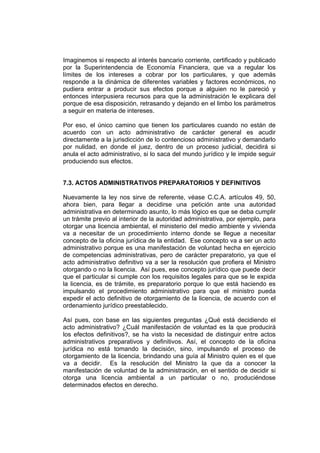 Imaginemos si respecto al interés bancario corriente, certificado y publicado
por la Superintendencia de Economía Financiera, que va a regular los
límites de los intereses a cobrar por los particulares, y que además
responde a la dinámica de diferentes variables y factores económicos, no
pudiera entrar a producir sus efectos porque a alguien no le pareció y
entonces interpusiera recursos para que la administración le explicara del
porque de esa disposición, retrasando y dejando en el limbo los parámetros
a seguir en materia de intereses.
Por eso, el único camino que tienen los particulares cuando no están de
acuerdo con un acto administrativo de carácter general es acudir
directamente a la jurisdicción de lo contencioso administrativo y demandarlo
por nulidad, en donde el juez, dentro de un proceso judicial, decidirá si
anula el acto administrativo, si lo saca del mundo jurídico y le impide seguir
produciendo sus efectos.
7.3. ACTOS ADMINISTRATIVOS PREPARATORIOS Y DEFINITIVOS
Nuevamente la ley nos sirve de referente, véase C.C.A. artículos 49, 50,
ahora bien, para llegar a decidirse una petición ante una autoridad
administrativa en determinado asunto, lo más lógico es que se deba cumplir
un trámite previo al interior de la autoridad administrativa, por ejemplo, para
otorgar una licencia ambiental, el ministerio del medio ambiente y vivienda
va a necesitar de un procedimiento interno donde se llegue a necesitar
concepto de la oficina jurídica de la entidad. Ese concepto va a ser un acto
administrativo porque es una manifestación de voluntad hecha en ejercicio
de competencias administrativas, pero de carácter preparatorio, ya que el
acto administrativo definitivo va a ser la resolución que profiera el Ministro
otorgando o no la licencia. Así pues, ese concepto jurídico que puede decir
que el particular si cumple con los requisitos legales para que se le expida
la licencia, es de trámite, es preparatorio porque lo que está haciendo es
impulsando el procedimiento administrativo para que el ministro pueda
expedir el acto definitivo de otorgamiento de la licencia, de acuerdo con el
ordenamiento jurídico preestablecido.
Así pues, con base en las siguientes preguntas ¿Qué está decidiendo el
acto administrativo? ¿Cuál manifestación de voluntad es la que producirá
los efectos definitivos?, se ha visto la necesidad de distinguir entre actos
administrativos preparativos y definitivos. Así, el concepto de la oficina
jurídica no está tomando la decisión, sino, impulsando el proceso de
otorgamiento de la licencia, brindando una guía al Ministro quien es el que
va a decidir. Es la resolución del Ministro la que da a conocer la
manifestación de voluntad de la administración, en el sentido de decidir si
otorga una licencia ambiental a un particular o no, produciéndose
determinados efectos en derecho.
 