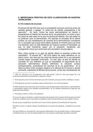 8. IMPORTANCIA PRÁCTICA DE ESTA CLASIFICACIÓN EN NUESTRA
LEGISLACIÓN:
8.1 En materia de recursos:
El artículo 49 del CCA dice que no procederán recursos contra los actos de
carácter general, y agrega, “ni contra los de trámite, preparatorios o de
ejecución”. Es decir, contra los actos administrativos de tramite o
preparatorios no habrán los recursos de la vía gubernativa, en razón a que,
los actos de esta clase no es que no produzcan efectos, sino que estos no
se producen para el administrado. Por ejemplo el concepto de la oficina
jurídica, es una manifestación de voluntad de la administración consistente
en un concepto que busca como efecto asesorar al ministro para que tome
una decisión, pero no está afectando de ninguna manera al interesado, ya
que no está impidiendo seguir con la actuación, resultando, por
consiguiente inocuo que contra ese acto procediera recurso alguno.
Pero ¿Qué sucede si un acto de trámite afecta la situación jurídica del
interesado? El artículo 50117
del CCA define los actos definitivos en su
último inciso, nos dice que los actos de trámite ponen fin a una actuación
cuando hagan imposible continuarla. En ese caso, el acto de trámite se
convierte en uno definitivo ya que al imposibilitar el seguimiento de la
actuación administrativa estaría definiendo la situación jurídica
correspondiente, procediendo los recursos de la vía gubernativa. Si la
oficina jurídica rinde concepto negativo a la solicitud de la licencia y decide
archivarla, impidiendo al Ministro pronunciarse, contra esa manifestación de
117
ART 50.—Recursos en la vía gubernativa. Por regla general, contra los actos que pongan fin a las
actuaciones administrativas procederán los siguientes recursos:
1. El de reposición, ante el mismo funcionario que tomó la decisión, para que la aclare, modifique o revoque.
2. El de apelación, para ante el inmediato superior administrativo, con el mismo propósito.
No habrá apelación de las decisiones de los ministros, jefes de departamento administrativo, superintendentes
y representantes legales de las entidades descentralizadas o de las unidades administrativas especiales que
tengan personería jurídica.
3. El de queja, cuando se rechace el de apelación.
El recurso de queja es facultativo y podrá interponerse directamente ante el superior del funcionario que dictó
la decisión, mediante escrito al que deberá acompañarse copia de la providencia que haya negado el recurso.
De este recurso se podrá hacer uso dentro de los cinco (5) días siguientes a la notificación de la decisión.
Recibido el escrito, el superior ordenará inmediatamente la remisión del expediente, y decidirá lo que sea del
caso.
Son actos definitivos, que ponen fin a una actuación administrativa, los que deciden directa o indirectamente
el fondo del asunto; los actos de trámite pondrán fin a una actuación cuando hagan imposible continuarla.
 