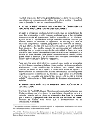 voluntad, en principio de trámite, procede los recursos de la vía gubernativa,
para el caso, de reposición contra el jefe de la oficina jurídica y, llegado el
caso, el de apelación para ser resuelto por el Ministro.
9. ACTOS ADMINISTRATIVOS QUE EMANAN DE COMPETENCIAS
REGLADAS Y DE COMPETENCIAS DISCRECIONALES
En razón al principio de legalidad, habíamos dicho que las competencias de
todos los funcionarios s están referidas exclusivamente a las otorgadas
expresamente por el ordenamiento jurídico preestablecido. No obstante,
algunas veces, la Ley solamente atribuye esas competencias, mientras que
en otros, además de atribuirlas, las reglamenta. En este segundo caso, se
trataría de competencias regladas, porque la Ley no solamente las atribuye,
sino que además le dice a la autoridad cómo, cuándo y en qué términos
debe ejercerla. En cambio, cuando las competencias son solamente
atribuidas deja un amplio margen de discrecionalidad al funcionario para
que actúe o no, o para que pueda escoger entre actuar en cierto sentido y
en otro, en otras palabras, para que el funcionario decida cuándo y cómo
quiere tomar la decisión y en el sentido que considere conveniente de
acuerdo con una situación concreta y especifica.
Pues bien, los actos administrativos, según el caso, puede ser emanados
en virtud de competencias regladas o discrecionales. Aclárese que el acto
administrativo, como manifestación de voluntad para producir efectos
jurídicos, es neutro, no es ni reglado ni discrecional, lo que es regalado o
discrecional son las competencias, el acto administrativo por consiguiente
seguirá guardando la esencia de su definición, sigue siendo el instrumento
en el que se concreta una competencia, siendo esta la más o menos
reglada118
, sin embargo el CCA nos habla de decisiones discrecionales y
regladas.
9.1 IMPORTANCIA PRÁCTICA EN NUESTRA LEGISLACIÓN DE ESTA
CLASIFICACIÓN:
El artículo 36119
del CCA, titulado “Decisiones discrecionales” establece que
“En la medida en que el contenido de una decisión, de carácter general o
particular, sea discrecional, debe ser adecuada a los fines de la norma
que la autoriza, y proporcional a los hechos que le sirven de causa”
resaltado es nuestro. Para indicar que la discrecionalidad no es
omnipotente, ni ilimitada.
118
Recordemos que no hay competencias totalmente regladas, ni completamente discrecionales, sino es mas
una cuestión de grado en la reglamentación de las mismas.
119
ART 36.—Decisiones discrecionales. En la medida en que el contenido de una decisión, de carácter
general o particular, sea discrecional, debe ser adecuada a los fines de la norma que la autoriza, y proporcional
a los hechos que le sirven de causa.
 