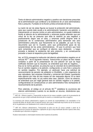 Tanto el silencio administrativo negativo y positivo son decisiones presuntas
de la administración que conllevan a la existencia de un acto administrativo
ficto o presunto. Fundado en la ficción jurídica emanada de la ley.
La razón de ser de estas figuras es buscar la protección del administrado,
para que cuando éste acuda a la administración haciendo una petición, o
interponiendo un recurso contra un acto administrativo, no quede indefenso
frente al silencio de la administración y entonces pueda entender que por
virtud de la ley se presume que ésta le resolvió ya sea negativa o
positivamente según sea el caso, y entonces podrá dirigirse ante la
jurisdicción de lo contencioso administrativo para demandar ese acto
administrativo presunto, que físicamente no es palpable, ya que no hay
documento que así lo muestre, pero que jurídicamente goza de las
características de los actos administrativos. El juez lo primero que hará
será comprobar que se configuró el silencio, para declararlo y luego
proceda a declarar la existencia del acto presunto, y en consecuencia
proceder a hacer el respectivo juicio de legalidad.
Así, el CCA consagra la institución del silencio administrativo negativo en el
artículo 40121
de la siguiente manera: “transcurrido un plazo de tres meses
contados a partir de la presentación de una petición sin que se haya
notificado decisión que la resuelva, se entenderá que esta es negativa...”.
Esa es la norma general, se presume que la voluntad de la administración
fue en sentido negativo a la petición, configurando un acto ficto o presunto
en sentido negativo. Por ejemplo, un particular hace una solicitud de
reconocimiento de pensión de jubilación a CAJANAL, u otro organismo de
esa naturaleza, tipo empresa industrial y comercial del Estado, guardando
ésta silencio por más de tres meses sin dar respuesta alguna; al no decir
específicamente nada, la Ley sobre este caso, petición, como se observa,
se entenderá que por regla general será en sentido negativo a lo pedido,
configurándose en consecuencia un acto administrativo ficto rechazando el
reconocimiento de la pensión.
Pero además, el código en el artículo 60,122
establece la ocurrencia del
silencio administrativo cuando no se decide un recurso, diciéndonos que,
121
ART 40.—Silencio negativo. Transcurrido un plazo de tres meses contados a partir de la presentación de
una petición sin que se haya notificado decisión que la resuelva, se entenderá que ésta es negativa.
La ocurrencia del silencio administrativo negativo no eximirá de responsabilidad a las autoridades ni las
excusará del deber de decidir sobre la petición inicial, salvo que el interesado haya hecho uso de los recursos
de la vía gubernativa con fundamento en él, contra el acto presunto.
122
ART 60.—Silencio administrativo. Transcurrido un plazo de dos (2) meses contado a partir de la
interposición de los recursos de reposición o apelación sin que se haya notificado decisión expresa sobre ellos,
se entenderá que la decisión es negativa.
El plazo mencionado se interrumpirá mientras dure la práctica de pruebas.
 