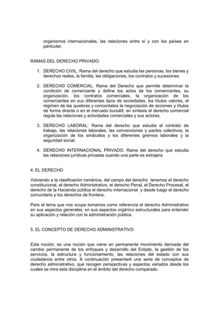 organismos internacionales, las relaciones entre sí y con los países en
particular.
RAMAS DEL DERECHO PRIVADO:
1. DERECHO CIVIL. Rama del derecho que estudia las personas, los bienes y
derechos reales, la familia, las obligaciones, los contratos y sucesiones
2. DERECHO COMERCIAL. Rama del Derecho que permite determinar la
condición de comerciante y define los actos de los comerciantes, su
organización, los contratos comerciales, la organización de los
comerciantes en sus diferentes tipos de sociedades, los títulos valores, el
régimen de las quiebras y concordatos la negociación de acciones y títulos
de forma directa o en el mercado bursátil, en síntesis el derecho comercial
regula las relaciones y actividades comerciales y sus actores.
3. DERECHO LABORAL: Rama del derecho que estudia el contrato de
trabajo, las relaciones laborales, las convenciones y pactos colectivos, la
organización de los sindicatos y los diferentes gremios laborales y la
seguridad social.
4. DERECHO INTERNACIONAL PRIVADO. Rama del derecho que estudia
las relaciones jurídicas privadas cuando una parte es extrajera.
4. EL DERECHO
Volviendo a la clasificación románica, del campo del derecho tenemos el derecho
constitucional, el derecho Administrativo, el derecho Penal, el Derecho Procesal, el
derecho de la Hacienda pública el derecho internacional y desde luego el derecho
comunitario y los derechos de frontera.
Para el tema que nos ocupa tomamos como referencia el derecho Administrativo
en sus aspectos generales, en sus aspectos orgánico estructurales para entender
su aplicación y relación con la administración pública.
5. EL CONCEPTO DE DERECHO ADMINISTRATIVO
Esta noción, es una noción que viene en permanente movimiento derivada del
cambio permanente de los enfoques y desarrollo del Estado, la gestión de los
servicios, la estructura y funcionamiento, las relaciones del estado con sus
ciudadanos entre otros. A continuación presentaré una serie de conceptos de
derecho administrativo, que recogen perspectivas y aspectos variados desde los
cuales se mira esta disciplina en el ámbito del derecho comparado.
 