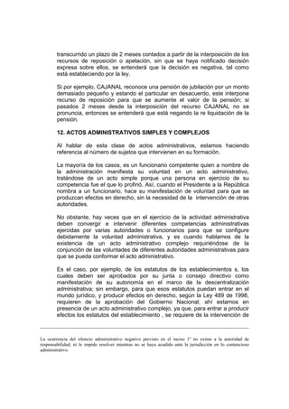 transcurrido un plazo de 2 meses contados a partir de la interposición de los
recursos de reposición o apelación, sin que se haya notificado decisión
expresa sobre ellos, se entenderá que la decisión es negativa, tal como
está estableciendo por la ley.
Si por ejemplo, CAJANAL reconoce una pensión de jubilación por un monto
demasiado pequeño y estando el particular en desacuerdo, este interpone
recurso de reposición para que se aumente el valor de la pensión; si
pasados 2 meses desde la interposición del recurso CAJANAL no se
pronuncia, entonces se entenderá que está negando la re liquidación de la
pensión.
12. ACTOS ADMINISTRATIVOS SIMPLES Y COMPLEJOS
Al hablar de esta clase de actos administrativos, estamos haciendo
referencia al número de sujetos que intervienen en su formación.
La mayoría de los casos, es un funcionario competente quien a nombre de
la administración manifiesta su voluntad en un acto administrativo,
tratándose de un acto simple porque una persona en ejercicio de su
competencia fue el que lo profirió. Así, cuando el Presidente a la República
nombra a un funcionario, hace su manifestación de voluntad para que se
produzcan efectos en derecho, sin la necesidad de la intervención de otras
autoridades.
No obstante, hay veces que en el ejercicio de la actividad administrativa
deben convergir e intervenir diferentes competencias administrativas
ejercidas por varias autoridades o funcionarios para que se configure
debidamente la voluntad administrativa, y es cuando hablamos de la
existencia de un acto administrativo complejo requiriéndose de la
conjunción de las voluntades de diferentes autoridades administrativas para
que se pueda conformar el acto administrativo.
Es el caso, por ejemplo, de los estatutos de los establecimientos s, los
cuales deben ser aprobados por su junta o consejo directivo como
manifestación de su autonomía en el marco de la descentralización
administrativa; sin embargo, para que esos estatutos puedan entrar en el
mundo jurídico, y producir efectos en derecho, según la Ley 489 de 1998,
requieren de la aprobación del Gobierno Nacional; ahí estamos en
presencia de un acto administrativo complejo, ya que, para entrar a producir
efectos los estatutos del establecimiento , se requiere de la intervención de
La ocurrencia del silencio administrativo negativo previsto en el inciso 1º no exime a la autoridad de
responsabilidad; ni le impide resolver mientras no se haya acudido ante la jurisdicción en lo contencioso
administrativo.
 