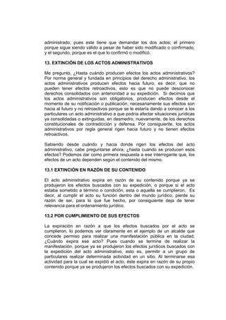 administrado, pues este tiene que demandar los dos actos; el primero
porque sigue siendo válido a pesar de haber sido modificado o confirmado,
y el segundo, porque es el que lo confirmó o modificó.
13. EXTINCIÓN DE LOS ACTOS ADMINISTRATIVOS
Me pregunto, ¿Hasta cuándo producen efectos los actos administrativos?
Por norma general y fundada en principios del derecho administrativo, los
actos administrativos producen efectos hacia futuro, es decir, que no
pueden tener efectos retroactivos, esto es que no puede desconocer
derechos consolidados con anterioridad a su expedición. Si decimos que
los actos administrativos son obligatorios, producen efectos desde el
momento de su notificación o publicación, necesariamente sus efectos son
hacia al futuro y no retroactivos porque se le estaría dando a conocer a los
particulares un acto administrativo a que podría afectar situaciones jurídicas
ya consolidadas o extinguidas, en desmedro, nuevamente, de los derechos
constitucionales de contradicción y defensa. Por consiguiente, los actos
administrativos por regla general rigen hacia futuro y no tienen efectos
retroactivos.
Sabiendo desde cuándo y hacia donde rigen los efectos del acto
administrativo, cabe preguntarse ahora, ¿hasta cuando se producen esos
efectos? Podemos dar como primera respuesta a ese interrogante que, los
efectos de un acto dependen según el contenido del mismo.
13.1 EXTINCIÓN EN RAZÓN DE SU CONTENIDO
El acto administrativo expira en razón de su contenido porque ya se
produjeron los efectos buscados con su expedición, o porque si el acto
estaba sometido a término o condición, esta o aquella se cumplieron. Es
decir, al cumplir el acto su función dentro del mundo jurídico, pierde su
razón de ser, para lo que fue hecho, por consiguiente deja de tener
relevancia para el ordenamiento jurídico.
13.2 POR CUMPLIMIENTO DE SUS EFECTOS
La expiración en razón a que los efectos buscados por el acto se
cumplieron, lo podemos ver claramente en el ejemplo de un alcalde que
concede permiso para realizar una manifestación pública en la ciudad;
¿Cuándo expira ese acto? Pues cuando se termine de realizar la
manifestación, porque ya se produjeron los efectos jurídicos buscados con
la expedición del acto administrativo, esto es, permitir a un grupo de
particulares realizar determinada actividad en un sitio. Al terminarse esa
actividad para la cual se expidió el acto, éste expira en razón de su propio
contenido porque ya se produjeron los efectos buscados con su expedición.
 