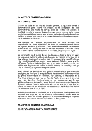 14. ACTOS DE CONTENIDO GENERAL
14. 1 DEROGATORIA
Cuando se trata de un acto de carácter general, la figura que utiliza la
administración para dejarlo sin efectos es la derogación del acto
administrativo; ella misma lo deroga, esto es, declara sin vigencia la
totalidad del acto, o algunas disposiciones ya sea de manera tácita porque
existe incompatibilidad con un acto anterior, saliendo este del ordenamiento
jurídico, o porque expresamente la nueva disposición ordena la derogación
de otro acto administrativo.
Por ejemplo, los Decretos Reglamentarios, es decir, aquellos que
reglamentan las Leyes, por tratarse de actos de contenido general entran
en vigencia desde su publicación. Como normalmente tienen un contenido
similar al de las Leyes producen sus efectos de manera indefinida porque
en su contenido no tienen ni termino ni condición, al igual que las leyes.
La terminación en el tiempo de sus efectos puede llegar a darse en razón
de una causa exógena, esto es, al depender su vigencia en función de la
Ley a la que reglamentó, mientras está no sea derogada o modificada por
otra Ley el Decreto Reglamentario seguirá vigente. Si la Ley sigue vigente,
el Decreto Reglamentario también, pero si, la Ley es derogada por otra Ley,
el Decreto Reglamentario saldrá automáticamente del mundo jurídico ya
que la materia que reglamentaba ya no existe.
Pero también los efectos del acto general pueden fenecer por una causa
endógena, es decir, por la derogatoria que hace la misma administración de
su propia manifestación de voluntad. Por ejemplo, el Presidente de la
República encuentra que hay un Decreto Reglamentario por él proferido
que viola derechos fundamentales de los ciudadanos, por lo que
válidamente puede derogarlo, ya sea diciendo expresamente deróguese tal
Decreto, o puede hacerlo tácitamente a través de uno nuevo que deje sin
piso o contravenga los dispuesto en uno anterior, sacándolo, por simple
hermenéutica del mundo jurídico.
Esto lo puede hacer el Presidente sin el cumplimiento de ningún requisito
adicional que exija la Ley; la autoridad administrativa puede dejar sin
efectos sus actos de carácter general en cualquier momento por su propia
decisión a través de la institución jurídica de la derogatoria.
15. ACTOS DE CONTENIDO PARTICULAR
15.1 REVOCATORIA POR VÍA GUBERNATIVA
 