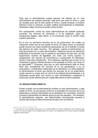 Para que la administración pueda ejecutar los efectos de un acto
administrativo de carácter particular, éste tiene que estar en firme; y ¿qué
se necesita para que el acto quede en firme y pueda empezar a producir
efectos? Como lo veíamos, se debe notificar personalmente al interesado,
diciéndole cuáles recursos proceden contra el acto.
Por consiguiente, contra los actos administrativos de carácter particular
proceden, los recursos de reposición y el de apelación, salvo las
excepciones legales, éste último, si el funcionario quien lo profirió tiene
superior jerárquico.
Es lo que se denomina recursos de la vía gubernativa, los cuales se
interponen antes que el acto quede en firme. En estos casos, la autoridad
puede revocar sus actos cuando los particulares así se lo soliciten a través
del ejercicio de estos recursos. Por ejemplo, cuando el administrado no
está de acuerdo con un acto administrativo, interpone recurso de reposición
pidiéndole al funcionario que lo expidió la revocatoria de ese acto, ya sea
esgrimiendo razones de legalidad, por violar una norma superior, o
simplemente, por razones de conveniencia u oportunidad. El interesado,
tendrá 5 días para interponerlo. Si lo interpone, significa que el acto no ha
empezado a producir efectos porque no ha quedado en firme y por tanto no
es ejecutable124
. Entonces, para que un acto administrativo esté en firme
tiene que, procediendo los recursos de la vía gubernativa, o no se
propusieron, o habiéndose interpuesto ya se decidieron. En otras palabras,
la administración al tener que decidir los recursos de la vía gubernativa,
puede revocar su propio acto en virtud de la solicitud del administrado, y al
resolverlos puede decir que revoca su acto administrativo impidiendo la
producción de los efectos para los cuales ella misma lo había expedido.
16. REVOCATORIA DIRECTA
Puede suceder que la administración profiera un acto administrativo, y este
quede en firme, ya sea porque contra el no proceden los recursos de la vía
gubernativa o porque interpuestos ya se decidieron sin revocarlos, entrando
a producir plenamente los efectos para los que fue expedido. Sin embargo,
la administración después por determinadas circunstancias procede a
sacarlo del mundo jurídico terminando de paso con sus efectos.
124
Con base en esto, podemos decir que no es posible hablar de efectos retroactivos de la decisión que
resuelve el recurso, porque el acto administrativo en razón a la interposición del recurso nunca ha podido
empezar a surtir efectos.
 