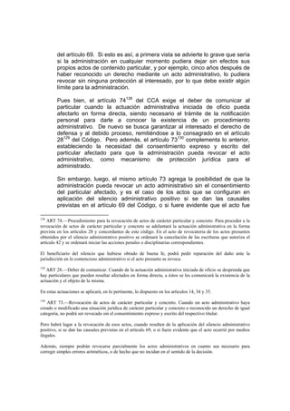 del artículo 69. Si esto es así, a primera vista se advierte lo grave que sería
si la administración en cualquier momento pudiera dejar sin efectos sus
propios actos de contenido particular, y por ejemplo, cinco años después de
haber reconocido un derecho mediante un acto administrativo, lo pudiera
revocar sin ninguna protección al interesado, por lo que debe existir algún
límite para la administración.
Pues bien, el artículo 74128
del CCA exige el deber de comunicar al
particular cuando la actuación administrativa iniciada de oficio pueda
afectarlo en forma directa, siendo necesario el trámite de la notificación
personal para darle a conocer la existencia de un procedimiento
administrativo. De nuevo se busca garantizar al interesado el derecho de
defensa y al debido proceso, remitiéndose a lo consagrado en el artículo
28129
del Código. Pero además, el artículo 73130
complementa lo anterior,
estableciendo la necesidad del consentimiento expreso y escrito del
particular afectado para que la administración pueda revocar el acto
administrativo, como mecanismo de protección jurídica para el
administrado.
Sin embargo, luego, el mismo artículo 73 agrega la posibilidad de que la
administración pueda revocar un acto administrativo sin el consentimiento
del particular afectado, y es el caso de los actos que se configuran en
aplicación del silencio administrativo positivo si se dan las causales
previstas en el artículo 69 del Código, o si fuere evidente que el acto fue
128
ART 74.—Procedimiento para la revocación de actos de carácter particular y concreto. Para proceder a la
revocación de actos de carácter particular y concreto se adelantará la actuación administrativa en la forma
prevista en los artículos 28 y concordantes de este código. En el acto de revocatoria de los actos presuntos
obtenidos por el silencio administrativo positivo se ordenará la cancelación de las escrituras que autoriza el
artículo 42 y se ordenará iniciar las acciones penales o disciplinarias correspondientes.
El beneficiario del silencio que hubiese obrado de buena fe, podrá pedir reparación del daño ante la
jurisdicción en lo contencioso administrativo si el acto presunto se revoca.
129
ART 28.—Deber de comunicar. Cuando de la actuación administrativa iniciada de oficio se desprenda que
hay particulares que pueden resultar afectados en forma directa, a éstos se les comunicará la existencia de la
actuación y el objeto de la misma.
En estas actuaciones se aplicará, en lo pertinente, lo dispuesto en los artículos 14, 34 y 35.
130
ART 73.—Revocación de actos de carácter particular y concreto. Cuando un acto administrativo haya
creado o modificado una situación jurídica de carácter particular y concreto o reconocido un derecho de igual
categoría, no podrá ser revocado sin el consentimiento expreso y escrito del respectivo titular.
Pero habrá lugar a la revocación de esos actos, cuando resulten de la aplicación del silencio administrativo
positivo, si se dan las causales previstas en el artículo 69, o si fuere evidente que el acto ocurrió por medios
ilegales.
Además, siempre podrán revocarse parcialmente los actos administrativos en cuanto sea necesario para
corregir simples errores aritméticos, o de hecho que no incidan en el sentido de la decisión.
 