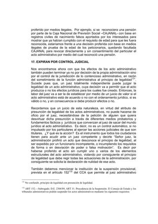 proferido por medios ilegales. Por ejemplo, si se reconociera una pensión
por parte de la Caja Nacional de Previsión Social –CAJANAL- con base en
registros civiles de nacimiento falsos aportados por los interesados para
mostrar que ya habían cumplido con el requisito de edad para que les fuera
reconocida, estaríamos frente a una decisión proferida con base en medios
ilegales de prueba de la edad de los peticionarios, quedando facultada
CAJANAL para revocar directamente y sin consentimiento del particular el
acto administrativo por medio del cual reconoció una pensión.
17. EXPIRAN POR CONTROL JUDICIAL
Nos encontramos ahora con que los efectos de los acto administrativo
también pueden terminar ya no por decisión de la propia administración sino
por el control de la jurisdicción de lo contencioso administrativo, en razón
del sometimiento de la función administrativa al principio de legalidad131
.
Sucede pues que, un juez totalmente independiente puede juzgar la
legalidad de un acto administrativo, cuya decisión va a permitir que el acto
produzca o no los efectos jurídicos para los cuales fue creado. Entonces, la
labor del juez va a ser la de establecer por medio de un juicio de valor si el
acto administrativo está de acuerdo o no con el ordenamiento jurídico, si es
válido o no, y en consecuencia si debe producir efectos o no.
Recordemos que un juicio de esta naturaleza, en virtud del atributo de
presunción de legalidad de los actos administrativos, no puede hacerse de
oficio por el juez, necesitándose de la petición de alguien que quiera
desvirtuar dicha presunción a través de diferentes medios probatorios y
fundamentos fácticos y jurídicos que convenzan al juez de sacar del mundo
jurídico al acto administrativo. Es decir, no es un control automático, si no
impulsado por los particulares al ejercer las acciones judiciales de que son
titulares. ¿Y qué es la acción? Es el instrumento que todos los ciudadanos
tienen para acudir ante un juez competente y decirle “Señor juez, la
administración profirió un acto que desconoce el principio de legalidad, al
ser expedido por un funcionario incompetente, o incumpliendo los requisitos
de forma o en desviación de poder o falsa motivación”. Es decir por
haberse proferido el acto sin cumplir uno o varios de los elementos
estructurales del acto administrativo, violando por consiguiente el principio
de legalidad que debe regir todas las actuaciones de la administración, por
consiguiente se solicita la declaración de nulidad de ese acto.
También debemos mencionar la institución de la suspensión provisional,
prevista en el artículo 152132
del CCA que permite al juez administrativo
131
No confundir, principio de legalidad con presunción de legalidad.
132
ART 152.—Subrogado. D.E. 2304/89, ART 31. Procedencia de la Suspensión. El Consejo de Estado y los
tribunales administrativos podrán suspender los actos administrativos mediante los siguientes requisitos:
 