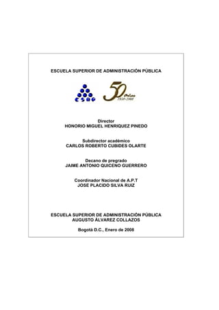 ESCUELA SUPERIOR DE ADMINISTRACIÓN PÚBLICA
Director
HONORIO MIGUEL HENRIQUEZ PINEDO
Subdirector académico
CARLOS ROBERTO CUBIDES OLARTE
Decano de pregrado
JAIME ANTONIO QUICENO GUERRERO
Coordinador Nacional de A.P.T
JOSE PLACIDO SILVA RUIZ
ESCUELA SUPERIOR DE ADMINISTRACIÓN PÚBLICA
AUGUSTO ÁLVAREZ COLLAZOS
Bogotá D.C., Enero de 2008
 