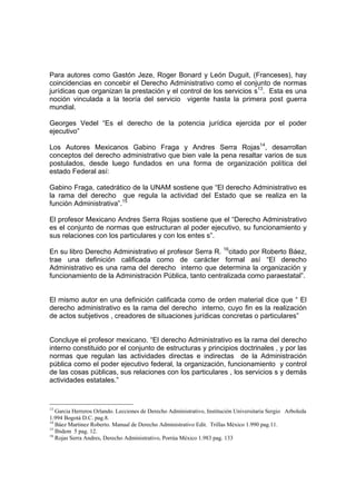 Para autores como Gastón Jeze, Roger Bonard y León Duguit, (Franceses), hay
coincidencias en concebir el Derecho Administrativo como el conjunto de normas
jurídicas que organizan la prestación y el control de los servicios s13
. Esta es una
noción vinculada a la teoría del servicio vigente hasta la primera post guerra
mundial.
Georges Vedel “Es el derecho de la potencia jurídica ejercida por el poder
ejecutivo”
Los Autores Mexicanos Gabino Fraga y Andres Serra Rojas14
, desarrollan
conceptos del derecho administrativo que bien vale la pena resaltar varios de sus
postulados, desde luego fundados en una forma de organización política del
estado Federal así:
Gabino Fraga, catedrático de la UNAM sostiene que “El derecho Administrativo es
la rama del derecho que regula la actividad del Estado que se realiza en la
función Administrativa”.15
El profesor Mexicano Andres Serra Rojas sostiene que el “Derecho Administrativo
es el conjunto de normas que estructuran al poder ejecutivo, su funcionamiento y
sus relaciones con los particulares y con los entes s”.
En su libro Derecho Administrativo el profesor Serra R. 16
citado por Roberto Báez,
trae una definición calificada como de carácter formal así “El derecho
Administrativo es una rama del derecho interno que determina la organización y
funcionamiento de la Administración Pública, tanto centralizada como paraestatal”.
El mismo autor en una definición calificada como de orden material dice que “ El
derecho administrativo es la rama del derecho interno, cuyo fin es la realización
de actos subjetivos , creadores de situaciones jurídicas concretas o particulares”
Concluye el profesor mexicano. “El derecho Administrativo es la rama del derecho
interno constituido por el conjunto de estructuras y principios doctrinales , y por las
normas que regulan las actividades directas e indirectas de la Administración
pública como el poder ejecutivo federal, la organización, funcionamiento y control
de las cosas públicas, sus relaciones con los particulares , los servicios s y demás
actividades estatales.”
13
Garcia Herreros Orlando. Lecciones de Derecho Administrativo, Institución Universitaria Sergio Arboleda
1.994 Bogotá D.C. pag.8.
14
Báez Martinez Roberto. Manual de Derecho Administrativo Edit. Trillas México 1.990 pag.11.
15
Ibidem 5 pag. 12.
16
Rojas Serra Andres, Derecho Administrativo, Porrúa México 1.983 pag. 133
 