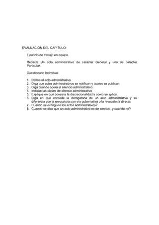 EVALUACIÓN DEL CAPITULO:
Ejercicio de trabajo en equipo.
Redacte Un acto administrativo de carácter General y uno de carácter
Particular.
Cuestionario Individual
1. Defina el acto administrativo
2. Diga que actos administrativos se notifican y cuales se publican
3. Diga cuando opera el silencio administrativo
4. Indique las clases de silencio administrativo
5. Explique en qué consiste la discrecionalidad y como se aplica.
6. Diga en qué consiste la derogatoria de un acto administrativo y su
diferencia con la revocatoria por vía gubernativa o la revocatoria directa.
7. Cuando se extinguen los actos administrativos?
8. Cuando se dice que un acto administrativo es de servicio y cuando no?
 