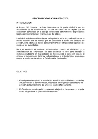 PROCEDIMIENTOS ADMINISTRATIVOS
INTRODUCCION
A través del presente capítulo desarrollamos la parte dinámica de las
actuaciones de la administración, la cual se funda en las reglas que se
encuentran contenidas en el código contencioso administrativo, disposiciones
legales complementarias y reformadoras del código.
La dinámica de la administración se ve impulsada, no solo por el accionar de la
misma cuando ella es movida por el ciudadano a través del derecho de
petición, sino además a través del cumplimiento de obligaciones legales o de
oficio por las autoridades.
Hace el equilibrio el accionar administrativo, cuando el ciudadano y la
administración se sincronizan en esta dinámica, el uno para atender la
demanda ciudadano en la prestación de los servicios a cargo del estado, el
otro por el cumplimiento de la ley y el respeto por el orden jurídico, funda dado
en sus actuaciones sometidas al Estado social de derecho.
OBJETIVOS
1. Con el presente capítulo el estudiante, tendrá la oportunidad de conocer las
actuaciones de la administración, originadas en el ejercicio del derecho de
petición, del cumplimiento de un deber legal u oficiosamente.
2. El Estudiante, no solo podrá comprender, el ejercicio de un derecho si no la
forma de gestionar la prestación de servicios.
 