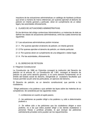 impulsora de las actuaciones administrativas un catálogo de hipótesis jurídicas
que sirven a manera de marco referencial, por quienes ejercitan el derecho de
petición en interés general y particular, obrar en cumplimiento de un deber
legal y las autoridades oficiosamente.
2. CLASES DE ACTUACIONES ADMINISTRATIVAS
En los términos del código contencioso Administrativo y a instancias de éste se
definen las clases de actuaciones administrativas, entre las cuales tenemos las
siguientes:
2.1 Las actuaciones administrativas podrán iniciarse:
2.1.1. Por quienes ejerciten el derecho de petición, en interés general.
2.1.2 Por quienes ejerciten el derecho de petición, en interés particular.
2.1.3 Por quienes obren en cumplimiento de una obligación o deber legal.
2.1.4. Por las autoridades, oficiosamente.
3. EL DERECHO DE PETICION
3.1 Régimen Constitucional
La Constitución de 1886 en Colombia consagró la institución del Derecho de
petición en el artículo 45. La Constitución de 1.991, consagró el derecho de
petición no solo como derecho garantía, si no como derecho fundamental, en el
ámbito del Estado social de derecho, otorgándole al ciudadano facultades que
incluso permiten acudir ante los particulares, en ejercicio del derecho,
El Derecho de petición, es un derecho constitucional, que permite a los
ciudadanos,
“Dirigir peticiones a los poderes s que señalen las leyes sobre las materias de su
competencia. Se caracteriza por las siguientes notas:
1.- Limitaciones en cuanto al sujeto pasivo,
2.- las peticiones se pueden dirigir a los poderes s y sólo a determinados
poderes s.
3.- Se refiere sólo a las peticiones que los ciudadanos dirigen a esos
poderes, no a las que éstos puedan dirigir a los demás ciudadanos o
personas físicas o jurídicas privadas, lo que excluye las peticiones
estrictamente privadas como pueden ser los requerimientos.
 