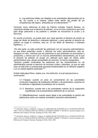 4.- Las peticiones deben ser dirigidas a las autoridades determinadas por la
ley. En cuanto a la materia: deben estar dentro del ámbito de las
competencias del órgano atribuidas por el ordenamiento”.142
Teniendo como referencia el texto de Patricia Canales Virginia Roseau, es
importante señalar que el derecho de petición, no es el único mecanismo que sirve
para dirigir peticiones a los poderes s, también se encuentran la acción y la
denuncia.
En cuanto al primero, se puede decir que “para ejercitar el derecho de acción se
exige ser titular de derechos o intereses legítimos, y para ejercitar el derecho de
petición se exige lo contrario, esto es, no ser titular de derechos o intereses
legítimos (…).
Por otra parte, no cabe confundir las peticiones con los recursos administrativos,
ya que éstos pretenden anular o reformar los actos administrativos, esto es,
impugnar un acto, mientras que las peticiones lo que pretenden es provocarlos o
producirlos, y menos aún con un recurso administrativo extraordinario, por lo que
el derecho de petición no puede ser utilizado para dejar sin efecto actos
administrativos que, siendo susceptibles de recursos, no fueron impugnados.
Tampoco pueden confundirse las peticiones con las reclamaciones en vía
administrativa previas al ejercicio de acciones civiles y laborales, ya que en este
caso se está ante un presupuesto procesal fundamentado en un derecho subjetivo
o en un interés legítimo lesionado”143
.
Andrés Atahualpa Pérez, realiza una otra distinción, al cual reproducimos a
continuación:
3.1.1“Quejas: cuando se pone en conocimiento de las autoridades
conductas irregulares de empleados oficiales o de particulares a quienes se
ha atribuido o adjudicado la prestación de un servicio.
3.1.2 Reclamos: cuando dan a las autoridades noticias de la suspensión
injustificada o de la presentación deficiente de un servicio.
3.1.3Manifestaciones: cuando hacen llegar a las autoridades la opinión del
peticionario sobre una materia sometida a actuación administrativa.
142
CANALES, Patricia. LOISEAU, Virginia: EL DERECHO DE PETICIÓN EN LA CONSTITUCIÓN DE
1980 Y EN LA LEGISLACIÓN DE ESPAÑA, ESTADOS UNIDOS Y FRANCIA. Sección Estudios de la
Biblioteca del Congreso Nacional. Santiago de Chile, Chile. 2003.
143
CANALES, Patricia. LOISEAU, Virginia: EL DERECHO DE PETICIÓN EN LA CONSTITUCIÓN DE
1980 Y EN LA LEGISLACIÓN DE ESPAÑA, ESTADOS UNIDOS Y FRANCIA. Sección Estudios de la
Biblioteca del Congreso Nacional. Santiago de Chile, Chile. 2003.
 