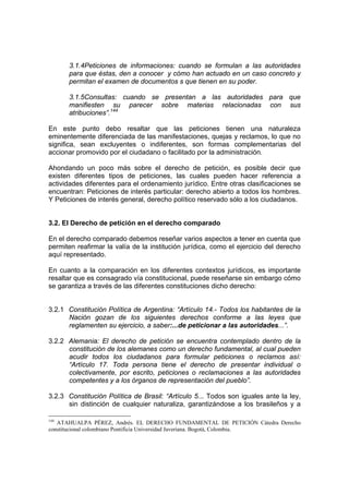 3.1.4Peticiones de informaciones: cuando se formulan a las autoridades
para que éstas, den a conocer y cómo han actuado en un caso concreto y
permitan el examen de documentos s que tienen en su poder.
3.1.5Consultas: cuando se presentan a las autoridades para que
manifiesten su parecer sobre materias relacionadas con sus
atribuciones”.144
En este punto debo resaltar que las peticiones tienen una naturaleza
eminentemente diferenciada de las manifestaciones, quejas y reclamos, lo que no
significa, sean excluyentes o indiferentes, son formas complementarias del
accionar promovido por el ciudadano o facilitado por la administración.
Ahondando un poco más sobre el derecho de petición, es posible decir que
existen diferentes tipos de peticiones, las cuales pueden hacer referencia a
actividades diferentes para el ordenamiento jurídico. Entre otras clasificaciones se
encuentran: Peticiones de interés particular: derecho abierto a todos los hombres.
Y Peticiones de interés general, derecho político reservado sólo a los ciudadanos.
3.2. El Derecho de petición en el derecho comparado
En el derecho comparado debemos reseñar varios aspectos a tener en cuenta que
permiten reafirmar la valía de la institución jurídica, como el ejercicio del derecho
aquí representado.
En cuanto a la comparación en los diferentes contextos jurídicos, es importante
resaltar que es consagrado vía constitucional, puede reseñarse sin embargo cómo
se garantiza a través de las diferentes constituciones dicho derecho:
3.2.1 Constitución Política de Argentina: “Artículo 14.- Todos los habitantes de la
Nación gozan de los siguientes derechos conforme a las leyes que
reglamenten su ejercicio, a saber:...de peticionar a las autoridades...”.
3.2.2 Alemania: El derecho de petición se encuentra contemplado dentro de la
constitución de los alemanes como un derecho fundamental, al cual pueden
acudir todos los ciudadanos para formular peticiones o reclamos así:
“Artículo 17. Toda persona tiene el derecho de presentar individual o
colectivamente, por escrito, peticiones o reclamaciones a las autoridades
competentes y a los órganos de representación del pueblo”.
3.2.3 Constitución Política de Brasil: “Artículo 5... Todos son iguales ante la ley,
sin distinción de cualquier naturaliza, garantizándose a los brasileños y a
144
ATAHUALPA PÉREZ, Andrés. EL DERECHO FUNDAMENTAL DE PETICIÓN Cátedra Derecho
constitucional colombiano Pontificia Universidad Javeriana. Bogotá, Colombia.
 