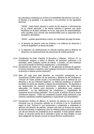 los extranjeros residentes en el País la inviolabilidad del derecho a la vida, a
la libertad, a la igualdad, a la seguridad y a la prioridad, en los siguientes
términos:
“XXXIII - todos tienen derecho a recibir de los órganos s informaciones
de su interés particular, o de interés colectivo o general, que serán
facilitados en el plazo señalado en la ley, bajo pena de responsabilidad,
salvo aquellas cuyo secreto sea imprescindible para la seguridad de la
sociedad y del Estado;
“XXXIV - quedan garantizados a todos, sin necesidad del pago de tasas:
a. el derecho de petición ante los Poderes s en defensa de derechos o
contra la ilegalidad o el abuso de poder;
b. la obtención de certificaciones en oficinas públicas para la defensa de
derechos y el esclarecimiento de situaciones de interés personal;”
3.2.4 Constitución de Chile: Capítulo III Derechos y Deberes. “Artículo 19. La
Constitución asegura a todos el derecho de presentar peticiones a la
autoridad, sobre cualquier asunto de interés o privado, sin otra limitación
que la de proceder en términos respetuosos y convenientes”
3.2.5 Constitución de Costa rica: “Artículo 27. Se garantiza la libertad de petición,
en forma individual o colectiva, ante cualquier funcionario o entidad oficial, y
el derecho a obtener pronta resolución”
3.2.6 Italia: En este país éste derecho, se encuentra consagrado en la
Constitución Política dentro de los derechos y deberes de los ciudadanos.
“Artículo 24 Todos podrán acudir a los tribunales para la defensa de sus
derechos y de sus intereses legítimos. La defensa constituye un derecho
inviolable en todos los estados y etapas del procedimiento. Se garantiza a
los desprovistos de recursos económicos, mediante las instituciones
adecuadas, los medios para demandar y defenderse ante cualquier
jurisdicción. La ley determinará las condiciones y modalidades de
reparación de los errores judiciales” Por su parte, el artículo 50 de la misma
constitución dispone: “Todos los ciudadanos pueden dirigir peticiones a las
cámaras solicitando medidas legislativas o exponiendo sus necesidades”.
3.2.7 Constitución Política de México: El derecho de petición es una garantía
individual que se encuentra definida en el artículo 8 de la Constitución
según el cual, “Artículo 8. Los funcionarios y empleados s respetaran el
ejercicio del derecho de petición, siempre que ésta se formule por escrito,
de manera pacífica y respetuosa; pero en materia política solo podrán hacer
uso de ese derecho los ciudadanos de la república. A toda petición deberá
recaer un acuerdo escrito de la autoridad a quien se haya dirigido, la cual
tiene obligación de hacerlo conocer en breve término al peticionario”.
 