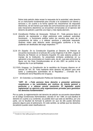 Sobre toda petición debe recaer la respuesta de la autoridad, este derecho
es un instrumento fundamental para vincular a la ciudadanía con bienes y
servicios s. En cuanto a la forma operan los mecanismos de respuesta
electrónica, de tal manera que todas las comunicaciones que se deriven de
este mecanismo electrónico se encuentran enmarcadas en el ejercicio del
derecho de petición y permite una mejor y más rápida atención.
3.2.8 Constitución Política de Venezuela: “Artículo 51.- Toda persona tiene el
derecho de representar o dirigir peticiones ante cualquier autoridad,
funcionario o funcionaria pública sobre los asuntos que sean de la
competencia de éstos, y a obtener oportuna y adecuada respuesta.
Quienes violen este derecho serán sancionados conforme a la ley,
pudiendo ser destituidos del cargo respectivo.”145
3.2.9 En España: En la Constitución Española el Derecho de Petición se
encuentra reconocido en el artículo 29; La ley Orgánica 4 de 2001, regula el
Derecho de Petición en el Derecho Español. En este sistema jurídico el
manejo de la Institución, ha presentado similares problemas en su
aplicación a los encontrados en nuestro país, de ahí, que para armonizar la
figura con los fines Constitucionales en el año 2001 se profirió la ley
orgánica No 4 con tal finalidad.
3.2.10 En Uruguay: La Constitución de la república de Uruguay dispone en el
artículo 30 “Art. 30. Todo habitante tiene derecho de petición para ante
todas y cualesquiera autoridades de la República.”... (Tomado de la
Constitución de la República de Uruguay).
3.2.11 En Colombia: La Constitución Política de Colombia dispone:
“ART. 23. —Toda persona tiene derecho a presentar peticiones
respetuosas a las autoridades por motivos de interés general o
particular y a obtener pronta resolución. El legislador podrá
reglamentar su ejercicio ante organizaciones privadas para garantizar
los derechos fundamentales”.
Por su parte, la reglamentación del derecho de petición se encuentra desarrollada
en el código Contencioso Administrativo, decreto 01 de 1.984, el cual clasifica el
derecho en cuanto a su contenido, es posible decir que este se identifica, por una
parte, con la facultad de formular la petición sin que de ello pueda derivarse
perjuicio alguno para el peticionario. En este sentido, se señala que los derechos
de petición pueden estar clasificados en:
145
Tomado de: http://pdba.georgetown.edu/Comp/Derechos/peticion.html
 