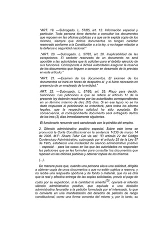“ART. 19. —Subrogado. L. 57/85, art. 12. Información especial y
particular. Toda persona tiene derecho a consultar los documentos
que reposen en las oficinas públicas y a que se le expida copia de los
mismos, siempre que dichos documentos no tengan carácter
reservado conforme a la Constitución o a la ley, o no hagan relación a
la defensa o seguridad nacional.”
.“ART. 20. —Subrogado. L. 57/85, art. 20. Inaplicabilidad de las
excepciones. El carácter reservado de un documento no será
oponible a las autoridades que lo soliciten para el debido ejercicio de
sus funciones. Corresponde a dichas autoridades asegurar la reserva
de los documentos que lleguen a conocer en desarrollo de lo previsto
en este artículo.”
“ART. 21. —Examen de los documentos. El examen de los
documentos se hará en horas de despacho al y si fuere necesario en
presencia de un empleado de la entidad.”
ART. 22. —Subrogado. L. 57/85, art. 25. Plazo para decidir.
Sanciones. Las peticiones a que se refiere el artículo 12 de la
presente ley deberán resolverse por las autoridades correspondientes
en un término máximo de diez (10) días. Si en ese lapso no se ha
dado respuesta al peticionario se entenderá, para todos los efectos
legales, que la respectiva solicitud ha sido aceptada. En
consecuencia, el correspondiente documento será entregado dentro
de los tres (3) días inmediatamente siguientes.
El funcionario renuente será sancionado con la pérdida del empleo.
2. Silencio administrativo positivo especial. Sobre este tema se
pronunció la Corte Constitucional en la sentencia T-236 de marzo 14
de 2006. M.P. Álvaro Tafur Gal vis así: "El artículo 22 del Código
Contencioso Administrativo, subrogado por el artículo 25 de la Ley 57
de 1985, estableció una modalidad de silencio administrativo positivo
—especial— para los casos en los que las autoridades no respondan
las peticiones que se les formulen para consultar los documentos que
reposen en las oficinas públicas y obtener copias de los mismos.
(...).
De manera pues que, cuando una persona eleva una solicitud, dirigida
a obtener copia de unos documentos s que no estén sujetos a reserva, y
no recibe una respuesta oportuna y de fondo o material, que no es otra
que la real y efectiva entrega de las copias solicitadas, previo el pago de
costo por su expedición, si la cantidad lo amerita
(5)
, operará el referido
silencio administrativo positivo, que equivale a una decisión
administrativa favorable a la petición formulada por el interesado, lo que
lo convierte en una manifestación del derecho de petición de rango
constitucional, como una forma concreta del mismo y, por lo tanto, su
 