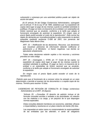vulneración o amenaza por una autoridad pública puede ser objeto de
acción de tutela".
(5) El artículo 24 del Código Contencioso Administrativo, subrogado
por el artículo 17 de la Ley 57 de 1985, establece que “La expedición de
copias dará lugar al pago de las mismas cuando la cantidad solicitada lo
justifique. El pago se hará a la tesorería de la entidad o en estampillas de
timbre nacional que se anularán, conforme a la tarifa que adopte el
funcionario encargado de autorizar la expedición. En ningún caso el
precio fijado podrá exceder al costo de la reproducción”. Esta norma fue
objeto de demanda por inconstitucionalidad y esta corporación la declaró
exequible mediante sentencia C-099 de 2001, con ponencia del
Magistrado Fabio Morón Díaz.
ART. 23. —Notificación de las decisiones. Recursos. Las decisiones
que resuelvan peticiones de información deberán notificarse al
peticionario y al Ministerio si fueren negativas. Las demás se
ejecutarán simplemente.
Todas estas decisiones estarán sujetas a los recursos y acciones
previstos en este código.
ART. 24. —Subrogado. L. 57/85, art. 17. Costo de las copias. La
expedición de copias dará lugar al pago de las mismas cuando la
cantidad solicitada lo justifique. El pago se hará a la tesorería de la
entidad o en estampillas de timbre nacional que se anularán,
conforme a la tarifa que adopte el funcionario encargado de autorizar
la expedición.
En ningún caso el precio fijado podrá exceder al costo de la
reproducción.
Petición para que el funcionario de a conocer cómo ha actuado en un caso
determinado o permita el examen de los documentos s o expida copia de los
mismos. Termino para resolver 10 días.
3.6DERECHO DE PETICIÓN DE CONSULTA: El Código contencioso
Administrativo en el ART. 25 dispone:
“Artículo 25. —Consultas. El derecho de petición incluye el de
formular consultas escritas o verbales a las autoridades, en relación
con las materias a su cargo, y sin perjuicio de lo que dispongan
normas especiales.
Estas consultas deberán tramitarse con economía, celeridad, eficacia
e imparcialidad y resolverse en un plazo máximo de treinta (30) días.
Las respuestas en estos casos no comprometerán la responsabilidad
de las entidades que las atienden, ni serán de obligatorio
 