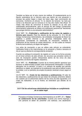 También se llama así al acto mismo de notificar. El emplazamiento es la
fijación autoritativa de un término para que dentro de una actuación o
proceso las partes hagan o dejen de hacer algo, bajo conminación de
sanciones. Conforme al artículo 14, la citación de terceros “se hará por
correo a la dirección que se conozca si no hay otro medio más eficaz”. El
medio más eficaz de comunicar al tercero la citación no es otro que
notificársela personalmente, pero el artículo 44 del Código Contencioso
Administrativo solamente se refiere a la notificación personal de “decisiones
que pongan término a una actuación administrativa”.
3.8.8 “ART. 19.—Publicidad y notificación de los actos de registro y
término para recurrir. Para los efectos de los artículos 14, 15 y 28 del
Código Contencioso Administrativo, las entidades encargadas de llevar los
registros s podrán informar a las personas interesadas sobre las
actuaciones consistentes en solicitudes de inscripción, mediante la
publicación de las mismas en medio electrónico , en las cuales se indicará
la fecha de la solicitud y el objeto del registro.
Los actos de inscripción a que se refiere este artículo se entenderán
notificados frente a los intervinientes en la actuación y frente a terceros el
día en que se efectúe la correspondiente anotación.
Cuando se publique la actuación de registro en curso en la forma prevista
en el inciso primero de este artículo, los recursos que procedan contra el
acto de inscripción podrán interponerse dentro de los cinco (5) días
siguientes a la fecha del registro respectivo.
3.8.9 “ART. 15.—Publicidad. Cuando de la misma petición aparezca que
terceros no determinados pueden estar directamente interesados o resultar
afectados con la decisión, el texto o un extracto de aquélla que permita
identificar su objeto, se insertará en la publicación que para el efecto tuviere
la entidad, o en un periódico de amplia circulación nacional o local, según el
caso.
3.8.10 “ART. 16.—Costo de las citaciones y publicaciones. El valor de
las citaciones y publicaciones de que tratan los artículos anteriores deberá
ser cubierto por el peticionario dentro de los cinco (5) días siguientes a la
orden de realizarlas; si no lo hiciere, se entenderá que desiste de la
petición.
3.8.11 De las actuaciones administrativas iniciadas en cumplimiento
de un deber legal
Preceptúa el Código Contencioso Administrativa en el ART. 27.—“Deber
de colaboración de las autoridades. Cuando una norma imponga a
una persona el deber de presentar una solicitud, una declaración
 