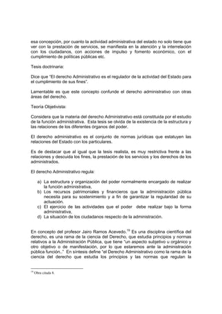 esa concepción, por cuanto la actividad administrativa del estado no solo tiene que
ver con la prestación de servicios, se manifiesta en la atención y la interrelación
con los ciudadanos, con acciones de impulso y fomento económico, con el
cumplimiento de políticas públicas etc.
Tesis doctrinaria:
Dice que “El derecho Administrativo es el regulador de la actividad del Estado para
el cumplimiento de sus fines”.
Lamentable es que este concepto confunde el derecho administrativo con otras
áreas del derecho.
Teoría Objetivista:
Considera que la materia del derecho Administrativo está constituida por el estudio
de la función administrativa. Esta tesis se olvida de la existencia de la estructura y
las relaciones de los diferentes órganos del poder.
El derecho administrativo es el conjunto de normas jurídicas que estatuyen las
relaciones del Estado con los particulares.
Es de destacar que al igual que la tesis realista, es muy restrictiva frente a las
relaciones y descuida los fines, la prestación de los servicios y los derechos de los
administrados.
El derecho Administrativo regula:
a) La estructura y organización del poder normalmente encargado de realizar
la función administrativa,
b) Los recursos patrimoniales y financieros que la administración pública
necesita para su sostenimiento y a fin de garantizar la regularidad de su
actuación.
c) El ejercicio de las actividades que el poder debe realizar bajo la forma
administrativa,
d) La situación de los ciudadanos respecto de la administración.
En concepto del profesor Jairo Ramos Acevedo.19
Es una disciplina científica del
derecho, es una rama de la ciencia del Derecho, que estudia principios y normas
relativos a la Administración Pública, que tiene “un aspecto subjetivo u orgánico y
otro objetivo o de manifestación, por lo que estaremos ante la administración
pública función..” En síntesis define “el Derecho Administrativo como la rama de la
ciencia del derecho que estudia los principios y las normas que regulan la
19
Obra citada 8.
 