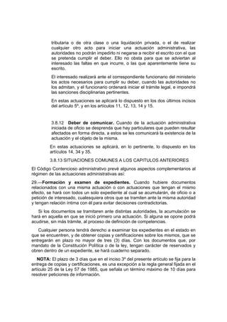 tributaria o de otra clase o una liquidación privada, o el de realizar
cualquier otro acto para iniciar una actuación administrativa, las
autoridades no podrán impedirlo ni negarse a recibir el escrito con el que
se pretenda cumplir el deber. Ello no obsta para que se adviertan al
interesado las faltas en que incurre, o las que aparentemente tiene su
escrito.
El interesado realizará ante el correspondiente funcionario del ministerio
los actos necesarios para cumplir su deber, cuando las autoridades no
los admitan, y el funcionario ordenará iniciar el trámite legal, e impondrá
las sanciones disciplinarias pertinentes.
En estas actuaciones se aplicará lo dispuesto en los dos últimos incisos
del artículo 5º, y en los artículos 11, 12, 13, 14 y 15.
3.8.12 Deber de comunicar. Cuando de la actuación administrativa
iniciada de oficio se desprenda que hay particulares que pueden resultar
afectados en forma directa, a estos se les comunicará la existencia de la
actuación y el objeto de la misma.
En estas actuaciones se aplicará, en lo pertinente, lo dispuesto en los
artículos 14, 34 y 35.
3.8.13 SITUACIONES COMUNES A LOS CAPITULOS ANTERIORES
El Código Contencioso administrativo prevé algunos aspectos complementarios al
régimen de las actuaciones administrativas así:
29.—Formación y examen de expedientes. Cuando hubiere documentos
relacionados con una misma actuación o con actuaciones que tengan el mismo
efecto, se hará con todos un solo expediente al cual se acumularán, de oficio o a
petición de interesado, cualesquiera otros que se tramiten ante la misma autoridad
y tengan relación íntima con él para evitar decisiones contradictorias.
Si los documentos se tramitaren ante distintas autoridades, la acumulación se
hará en aquella en que se inició primero una actuación. Si alguna se opone podrá
acudirse, sin más trámite, al proceso de definición de competencias.
Cualquier persona tendrá derecho a examinar los expedientes en el estado en
que se encuentren, y de obtener copias y certificaciones sobre los mismos, que se
entregarán en plazo no mayor de tres (3) días. Con los documentos que, por
mandato de la Constitución Política o de la ley, tengan carácter de reservados y
obren dentro de un expediente, se hará cuaderno separado.
NOTA: El plazo de 3 días que en el inciso 3º del presente artículo se fija para la
entrega de copias y certificaciones, es una excepción a la regla general fijada en el
artículo 25 de la Ley 57 de 1985, que señala un término máximo de 10 días para
resolver peticiones de información.
 