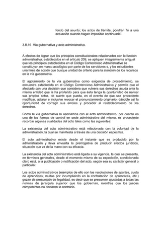 fondo del asunto; los actos de trámite, pondrán fin a una
actuación cuando hagan imposible continuarla”.
3.8.16 Vía gubernativa y acto administrativo.
A efectos de lograr que los principios constitucionales relacionados con la función
administrativa, establecidos en el artículo 209, se apliquen integralmente al igual
que los principios establecidos en el Código Contencioso Administrativo se
constituyan en marco axiológico por parte de los servidores s, y los estudiantes
una línea de acción que busque unidad de criterio para la atención de los recursos
en la vía gubernativa.
El agotamiento de la vía gubernativa como exigencia de procedimiento, se
encuentra establecida en el Código Contencioso Administrativo y permite que el
afectado con una decisión que considera que vulnera sus derechos acuda ante la
misma entidad que la ha proferido para que ésta tenga la oportunidad de revisar
sus propios actos, de suerte que pueda, en el evento de que sea procedente
modificar, aclarar e inclusive revocar el pronunciamiento originario, dándole así la
oportunidad de corregir sus errores y proceder al restablecimiento de los
derechos.
Como la vía gubernativa la asociamos con el acto administrativo, por cuanto es
una de las formas de control en sede administrativa del mismo, es procedente
recordar algunas cualidades del acto tales como las siguientes:
La existencia del acto administrativo está relacionada con la voluntad de la
administración, la cual se manifiesta a través de una decisión específica.
El acto administrativo existe desde el instante que es producido por la
administración y lleva envuelta la prerrogativa de producir efectos jurídicos,
situación que va de la mano con su eficacia.
La existencia del acto administrativo está ligada a su vigencia, la cual se presenta,
en términos generales, desde el momento mismo de su expedición, condicionada
claro está, a la publicación o notificación del acto, según sea su carácter general o
particular.
Los actos administrativos (ejemplos de ello son las resoluciones de aportes, cuota
de aprendices, multas por incumpliendo en la contratación de aprendices, etc.)
gozan de presunción de legalidad, es decir que se presumen ajustadas a todas las
normas de jerarquía superior que los gobiernan, mientras que los jueces
competentes no declaren lo contrario.
 