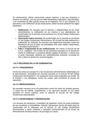 En consecuencia, dichas resoluciones cobran vigencia, o sea que empiezan a
producir sus efectos, una vez que se hallen legalmente notificadas o ejecutoriadas,
y sin necesidad de fallo judicial acerca de su legalidad. Por lo que respecta a la
ejecutoria y a la notificación de las resoluciones, deben tenerse presente las reglas
siguientes:
• Notificación: Es requisito para la eficacia y obligatoriedad de los actos
administrativos la notificación de los mismos a sus destinatarios, de
conformidad con lo previsto en los artículos 44 y 45 del Código Contencioso
Administrativo.
• Información sobre recursos: De conformidad con lo previsto en el artículo
47 del Código Contencioso Administrativo “En el texto de toda notificación o
publicación se indicarán los recursos que legalmente proceden contra las
decisiones de que se trate, las autoridades ante quien deben interponerse,
y los plazos para hacerlo.”
• Falta o irregularidad de las notificaciones: Así mismo el artículo 48 del
C.C.A., establece: “Sin el lleno de los anteriores requisitos no se tendrá por
hecha la notificación ni producirá efectos legales la decisión, a menos que
la parte interesada, dándose por suficientemente enterada, convenga en
ella o utilice en tiempo los recursos legales...”
3.8.17 RECURSOS EN LA VÍA GUBERNATIVA
3.8.17.1 PROCEDENCIA
Contra los actos que pongan fin a las actuaciones administrativas adelantadas por
la administración, procederán los recursos previstos en el artículo 50 del Código
Contencioso Administrativo2
, con excepción de los actos expedidos por el jefe de
la Entidad o sus delegados, contra los cuales, solo procederá el recurso de
reposición.
3.8.17.2 IMPROCEDENCIA
No proceden recursos en la vía gubernativa contra los actos de carácter general,
ni contra los de trámite, preparatorios, o de ejecución excepto en los casos
previstos en norma expresa, como lo dispone el artículo 49 del Código
Contencioso Administrativo.
3.8.17.3 OPORTUNIDAD Y PRESENTACIÓN
Los recursos de reposición y subsidiario de apelación contra los actos proferidos
por los servidores s competentes, deberán interponerse dentro del plazo legal de
conformidad por lo dispuesto por el artículo 51 del Código Contencioso
Administrativo y serán recibidos y radicados exclusivamente en el Grupo de
Administración de Documentos o el que haga sus veces.
 