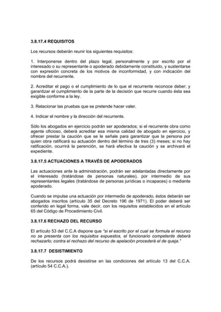 3.8.17.4 REQUISITOS
Los recursos deberán reunir los siguientes requisitos:
1. Interponerse dentro del plazo legal, personalmente y por escrito por el
interesado o su representante o apoderado debidamente constituido, y sustentarse
con expresión concreta de los motivos de inconformidad, y con indicación del
nombre del recurrente.
2. Acreditar el pago o el cumplimiento de lo que el recurrente reconoce deber; y
garantizar el cumplimiento de la parte de la decisión que recurre cuando ésta sea
exigible conforme a la ley.
3. Relacionar las pruebas que se pretende hacer valer.
4. Indicar el nombre y la dirección del recurrente.
Sólo los abogados en ejercicio podrán ser apoderados; si el recurrente obra como
agente oficioso, deberá acreditar esa misma calidad de abogado en ejercicio, y
ofrecer prestar la caución que se le señale para garantizar que la persona por
quien obra ratificará su actuación dentro del término de tres (3) meses; si no hay
ratificación, ocurrirá la perención, se hará efectiva la caución y se archivará el
expediente.
3.8.17.5 ACTUACIONES A TRAVÉS DE APODERADOS
Las actuaciones ante la administración, podrán ser adelantadas directamente por
el interesado (tratándose de personas naturales), por intermedio de sus
representantes legales (tratándose de personas jurídicas o incapaces) o mediante
apoderado.
Cuando se impulse una actuación por intermedio de apoderado, éstos deberán ser
abogados inscritos (artículo 35 del Decreto 196 de 1971). El poder deberá ser
conferido en legal forma, vale decir, con los requisitos establecidos en el artículo
65 del Código de Procedimiento Civil.
3.8.17.6 RECHAZO DEL RECURSO
El artículo 53 del C.C.A dispone que “si el escrito por el cual se formula el recurso
no se presenta con los requisitos expuestos, el funcionario competente deberá
rechazarlo; contra el rechazo del recurso de apelación procederá el de queja.”
3.8.17.7 DESISTIMIENTO
De los recursos podrá desistirse en las condiciones del artículo 13 del C.C.A.
(artículo 54 C.C.A.).
 