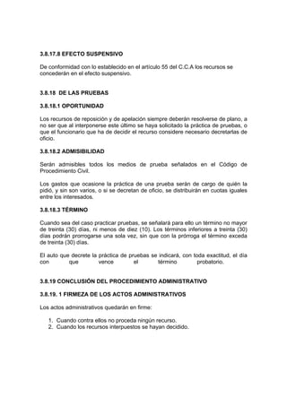 3.8.17.8 EFECTO SUSPENSIVO
De conformidad con lo establecido en el artículo 55 del C.C.A los recursos se
concederán en el efecto suspensivo.
3.8.18 DE LAS PRUEBAS
3.8.18.1 OPORTUNIDAD
Los recursos de reposición y de apelación siempre deberán resolverse de plano, a
no ser que al interponerse este último se haya solicitado la práctica de pruebas, o
que el funcionario que ha de decidir el recurso considere necesario decretarlas de
oficio.
3.8.18.2 ADMISIBILIDAD
Serán admisibles todos los medios de prueba señalados en el Código de
Procedimiento Civil.
Los gastos que ocasione la práctica de una prueba serán de cargo de quién la
pidió, y sin son varios, o si se decretan de oficio, se distribuirán en cuotas iguales
entre los interesados.
3.8.18.3 TÉRMINO
Cuando sea del caso practicar pruebas, se señalará para ello un término no mayor
de treinta (30) días, ni menos de diez (10). Los términos inferiores a treinta (30)
días podrán prorrogarse una sola vez, sin que con la prórroga el término exceda
de treinta (30) días.
El auto que decrete la práctica de pruebas se indicará, con toda exactitud, el día
con que vence el término probatorio.
3.8.19 CONCLUSIÓN DEL PROCEDIMIENTO ADMINISTRATIVO
3.8.19. 1 FIRMEZA DE LOS ACTOS ADMINISTRATIVOS
Los actos administrativos quedarán en firme:
1. Cuando contra ellos no proceda ningún recurso.
2. Cuando los recursos interpuestos se hayan decidido.
 