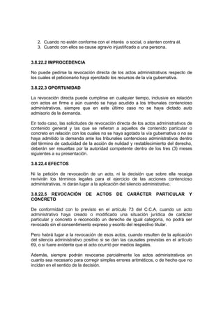 2. Cuando no estén conforme con el interés o social, o atenten contra él.
3. Cuando con ellos se cause agravio injustificado a una persona.
3.8.22.2 IMPROCEDENCIA
No puede pedirse la revocación directa de los actos administrativos respecto de
los cuales el peticionario haya ejercitado los recursos de la vía gubernativa.
3.8.22.3 OPORTUNIDAD
La revocación directa puede cumplirse en cualquier tiempo, inclusive en relación
con actos en firme o aún cuando se haya acudido a los tribunales contencioso
administrativos, siempre que en este último caso no se haya dictado auto
admisorio de la demanda.
En todo caso, las solicitudes de revocación directa de los actos administrativos de
contenido general y las que se refieran a aquellos de contenido particular o
concreto en relación con los cuales no se haya agotado la vía gubernativa o no se
haya admitido la demanda ante los tribunales contencioso administrativos dentro
del término de caducidad de la acción de nulidad y restablecimiento del derecho,
deberán ser resueltas por la autoridad competente dentro de los tres (3) meses
siguientes a su presentación.
3.8.22.4 EFECTOS
Ni la petición de revocación de un acto, ni la decisión que sobre ella recaiga
revivirán los términos legales para el ejercicio de las acciones contencioso
administrativas, ni darán lugar a la aplicación del silencio administrativo.
3.8.22.5 REVOCACIÓN DE ACTOS DE CARÁCTER PARTICULAR Y
CONCRETO
De conformidad con lo previsto en el artículo 73 del C.C.A, cuando un acto
administrativo haya creado o modificado una situación jurídica de carácter
particular y concreto o reconocido un derecho de igual categoría, no podrá ser
revocado sin el consentimiento expreso y escrito del respectivo titular.
Pero habrá lugar a la revocación de esos actos, cuando resulten de la aplicación
del silencio administrativo positivo si se dan las causales previstas en el artículo
69, o si fuere evidente que el acto ocurrió por medios ilegales.
Además, siempre podrán revocarse parcialmente los actos administrativos en
cuanto sea necesario para corregir simples errores aritméticos, o de hecho que no
incidan en el sentido de la decisión.
 