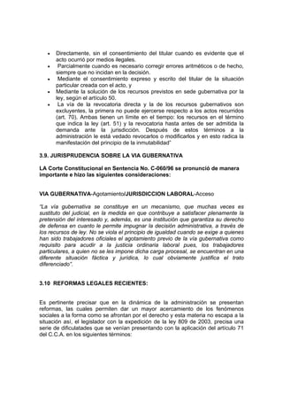 • Directamente, sin el consentimiento del titular cuando es evidente que el
acto ocurrió por medios ilegales.
• Parcialmente cuando es necesario corregir errores aritméticos o de hecho,
siempre que no incidan en la decisión.
• Mediante el consentimiento expreso y escrito del titular de la situación
particular creada con el acto, y
• Mediante la solución de los recursos previstos en sede gubernativa por la
ley, según el artículo 50.
• La vía de la revocatoria directa y la de los recursos gubernativos son
excluyentes, la primera no puede ejercerse respecto a los actos recurridos
(art. 70). Ambas tienen un límite en el tiempo: los recursos en el término
que indica la ley (art. 51) y la revocatoria hasta antes de ser admitida la
demanda ante la jurisdicción. Después de estos términos a la
administración le está vedado revocarlos o modificarlos y en esto radica la
manifestación del principio de la inmutabilidad”
3.9. JURISPRUDENCIA SOBRE LA VIA GUBERNATIVA
LA Corte Constitucional en Sentencia No. C-060/96 se pronunció de manera
importante e hizo las siguientes consideraciones:
VIA GUBERNATIVA-Agotamiento/JURISDICCION LABORAL-Acceso
“La vía gubernativa se constituye en un mecanismo, que muchas veces es
sustituto del judicial, en la medida en que contribuye a satisfacer plenamente la
pretensión del interesado y, además, es una institución que garantiza su derecho
de defensa en cuanto le permite impugnar la decisión administrativa, a través de
los recursos de ley. No se viola el principio de igualdad cuando se exige a quienes
han sido trabajadores oficiales el agotamiento previo de la vía gubernativa como
requisito para acudir a la justicia ordinaria laboral pues, los trabajadores
particulares, a quien no se les impone dicha carga procesal, se encuentran en una
diferente situación fáctica y jurídica, lo cual obviamente justifica el trato
diferenciado”.
3.10 REFORMAS LEGALES RECIENTES:
Es pertinente precisar que en la dinámica de la administración se presentan
reformas, las cuales permiten dar un mayor acercamiento de los fenómenos
sociales a la forma como se afrontan por el derecho y esta materia no escapa a la
situación así, el legislador con la expedición de la ley 809 de 2003, precisa una
serie de dificulatades que se venían presentando con la aplicación del artículo 71
del C.C.A. en los siguientes términos:
 