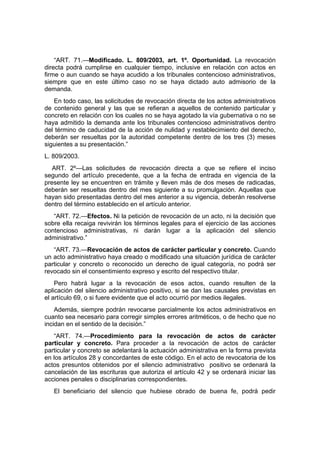 “ART. 71.—Modificado. L. 809/2003, art. 1º. Oportunidad. La revocación
directa podrá cumplirse en cualquier tiempo, inclusive en relación con actos en
firme o aun cuando se haya acudido a los tribunales contencioso administrativos,
siempre que en este último caso no se haya dictado auto admisorio de la
demanda.
En todo caso, las solicitudes de revocación directa de los actos administrativos
de contenido general y las que se refieran a aquellos de contenido particular y
concreto en relación con los cuales no se haya agotado la vía gubernativa o no se
haya admitido la demanda ante los tribunales contencioso administrativos dentro
del término de caducidad de la acción de nulidad y restablecimiento del derecho,
deberán ser resueltas por la autoridad competente dentro de los tres (3) meses
siguientes a su presentación.”
L. 809/2003.
ART. 2º—Las solicitudes de revocación directa a que se refiere el inciso
segundo del artículo precedente, que a la fecha de entrada en vigencia de la
presente ley se encuentren en trámite y lleven más de dos meses de radicadas,
deberán ser resueltas dentro del mes siguiente a su promulgación. Aquellas que
hayan sido presentadas dentro del mes anterior a su vigencia, deberán resolverse
dentro del término establecido en el artículo anterior.
“ART. 72.—Efectos. Ni la petición de revocación de un acto, ni la decisión que
sobre ella recaiga revivirán los términos legales para el ejercicio de las acciones
contencioso administrativas, ni darán lugar a la aplicación del silencio
administrativo.”
“ART. 73.—Revocación de actos de carácter particular y concreto. Cuando
un acto administrativo haya creado o modificado una situación jurídica de carácter
particular y concreto o reconocido un derecho de igual categoría, no podrá ser
revocado sin el consentimiento expreso y escrito del respectivo titular.
Pero habrá lugar a la revocación de esos actos, cuando resulten de la
aplicación del silencio administrativo positivo, si se dan las causales previstas en
el artículo 69, o si fuere evidente que el acto ocurrió por medios ilegales.
Además, siempre podrán revocarse parcialmente los actos administrativos en
cuanto sea necesario para corregir simples errores aritméticos, o de hecho que no
incidan en el sentido de la decisión.”
“ART. 74.—Procedimiento para la revocación de actos de carácter
particular y concreto. Para proceder a la revocación de actos de carácter
particular y concreto se adelantará la actuación administrativa en la forma prevista
en los artículos 28 y concordantes de este código. En el acto de revocatoria de los
actos presuntos obtenidos por el silencio administrativo positivo se ordenará la
cancelación de las escrituras que autoriza el artículo 42 y se ordenará iniciar las
acciones penales o disciplinarias correspondientes.
El beneficiario del silencio que hubiese obrado de buena fe, podrá pedir
 