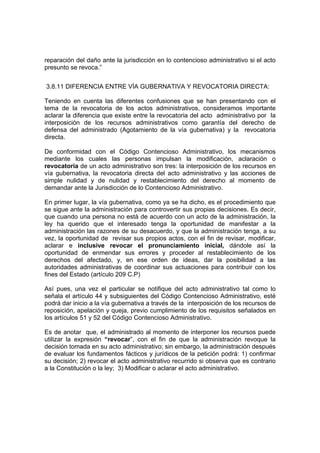 reparación del daño ante la jurisdicción en lo contencioso administrativo si el acto
presunto se revoca.”
3.8.11 DIFERENCIA ENTRE VÍA GUBERNATIVA Y REVOCATORIA DIRECTA:
Teniendo en cuenta las diferentes confusiones que se han presentando con el
tema de la revocatoria de los actos administrativos, consideramos importante
aclarar la diferencia que existe entre la revocatoria del acto administrativo por la
interposición de los recursos administrativos como garantía del derecho de
defensa del administrado (Agotamiento de la vía gubernativa) y la revocatoria
directa.
De conformidad con el Código Contencioso Administrativo, los mecanismos
mediante los cuales las personas impulsan la modificación, aclaración o
revocatoria de un acto administrativo son tres: la interposición de los recursos en
vía gubernativa, la revocatoria directa del acto administrativo y las acciones de
simple nulidad y de nulidad y restablecimiento del derecho al momento de
demandar ante la Jurisdicción de lo Contencioso Administrativo.
En primer lugar, la vía gubernativa, como ya se ha dicho, es el procedimiento que
se sigue ante la administración para controvertir sus propias decisiones. Es decir,
que cuando una persona no està de acuerdo con un acto de la administración, la
ley ha querido que el interesado tenga la oportunidad de manifestar a la
administración las razones de su desacuerdo, y que la administración tenga, a su
vez, la oportunidad de revisar sus propios actos, con el fin de revisar, modificar,
aclarar e inclusive revocar el pronunciamiento inicial, dándole así la
oportunidad de enmendar sus errores y proceder al restablecimiento de los
derechos del afectado, y, en ese orden de ideas, dar la posibilidad a las
autoridades administrativas de coordinar sus actuaciones para contribuir con los
fines del Estado (artículo 209 C.P)
Así pues, una vez el particular se notifique del acto administrativo tal como lo
señala el artículo 44 y subsiguientes del Código Contencioso Administrativo, esté
podrá dar inicio a la vía gubernativa a través de la interposición de los recursos de
reposición, apelación y queja, previo cumplimiento de los requisitos señalados en
los artículos 51 y 52 del Código Contencioso Administrativo.
Es de anotar que, el administrado al momento de interponer los recursos puede
utilizar la expresión “revocar”, con el fin de que la administración revoque la
decisión tomada en su acto administrativo; sin embargo, la administración después
de evaluar los fundamentos fácticos y jurídicos de la petición podrá: 1) confirmar
su decisión; 2) revocar el acto administrativo recurrido si observa que es contrario
a la Constitución o la ley; 3) Modificar o aclarar el acto administrativo.
 