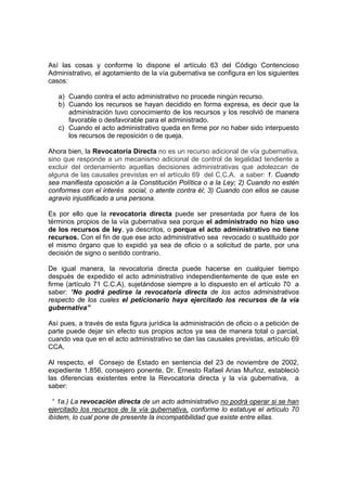 Así las cosas y conforme lo dispone el artículo 63 del Código Contencioso
Administrativo, el agotamiento de la vía gubernativa se configura en los siguientes
casos:
a) Cuando contra el acto administrativo no procede ningún recurso.
b) Cuando los recursos se hayan decidido en forma expresa, es decir que la
administración tuvo conocimiento de los recursos y los resolvió de manera
favorable o desfavorable para el administrado.
c) Cuando el acto administrativo queda en firme por no haber sido interpuesto
los recursos de reposición o de queja.
Ahora bien, la Revocatoria Directa no es un recurso adicional de vía gubernativa,
sino que responde a un mecanismo adicional de control de legalidad tendiente a
excluir del ordenamiento aquellas decisiones administrativas que adolezcan de
alguna de las causales previstas en el artículo 69 del C.C.A. a saber: 1. Cuando
sea manifiesta oposición a la Constitución Política o a la Ley; 2) Cuando no estén
conformes con el interés social, o atente contra él; 3) Cuando con ellos se cause
agravio injustificado a una persona.
Es por ello que la revocatoria directa puede ser presentada por fuera de los
términos propios de la vía gubernativa sea porque el administrado no hizo uso
de los recursos de ley, ya descritos, o porque el acto administrativo no tiene
recursos. Con el fin de que ese acto administrativo sea revocado o sustituido por
el mismo órgano que lo expidió ya sea de oficio o a solicitud de parte, por una
decisión de signo o sentido contrario.
De igual manera, la revocatoria directa puede hacerse en cualquier tiempo
después de expedido el acto administrativo independientemente de que este en
firme (artículo 71 C.C.A), sujetándose siempre a lo dispuesto en el artículo 70 a
saber: “No podrá pedirse la revocatoria directa de los actos administrativos
respecto de los cuales el peticionario haya ejercitado los recursos de la vía
gubernativa”
Así pues, a través de esta figura jurídica la administración de oficio o a petición de
parte puede dejar sin efecto sus propios actos ya sea de manera total o parcial,
cuando vea que en el acto administrativo se dan las causales previstas, artículo 69
CCA.
Al respecto, el Consejo de Estado en sentencia del 23 de noviembre de 2002,
expediente 1.856, consejero ponente, Dr. Ernesto Rafael Arias Muñoz, estableció
las diferencias existentes entre la Revocatoria directa y la vía gubernativa, a
saber:
“ 1a.) La revocación directa de un acto administrativo no podrá operar si se han
ejercitado los recursos de la vía gubernativa, conforme lo estatuye el artículo 70
ibídem, lo cual pone de presente la incompatibilidad que existe entre ellas.
 